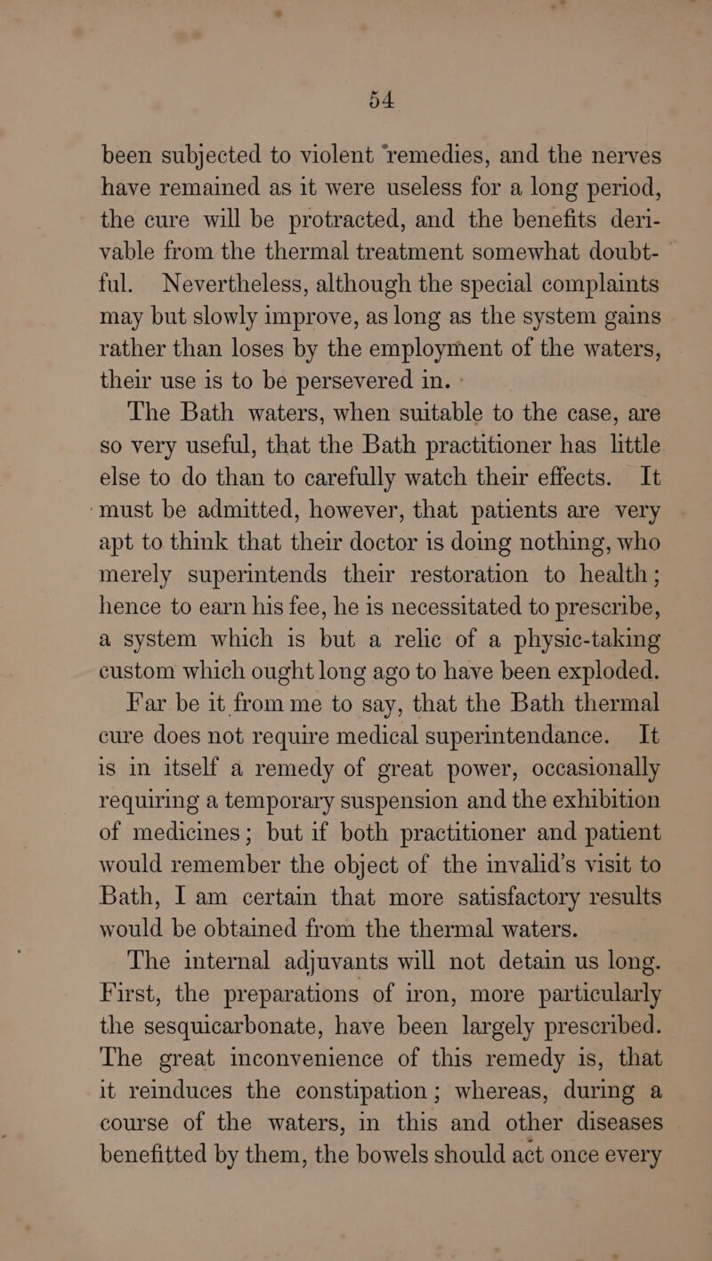 been subjected to violent ‘remedies, and the nerves have remained as it were useless for a long period, the cure will be protracted, and the benefits deri- vable from the thermal treatment somewhat doubt-_ ful. Nevertheless, although the special complaints may but slowly improve, as long as the system gains rather than loses by the employment of the waters, their use is to be persevered in. » The Bath waters, when suitable to the case, are so very useful, that the Bath practitioner has little else to do than to carefully watch their effects. It ‘must be admitted, however, that patients are very apt to think that their doctor is doing nothing, who merely superintends their restoration to health; hence to earn his fee, he is necessitated to prescribe, a system which is but a relic of a physic-taking custom which ought long ago to have been exploded. Far be it from me to say, that the Bath thermal cure does not require medical superintendance. It is in itself a remedy of great power, occasionally requiring a temporary suspension and the exhibition of medicines; but if both practitioner and patient would remember the object of the invalid’s visit to Bath, Iam certaim that more satisfactory results would be obtained from the thermal waters. The internal adjuvants will not detain us long. First, the preparations of iron, more particularly the sesquicarbonate, have been largely prescribed. The great inconvenience of this remedy is, that it reinduces the constipation; whereas, during a course of the waters, in this and other diseases benefitted by them, the bowels should act once every