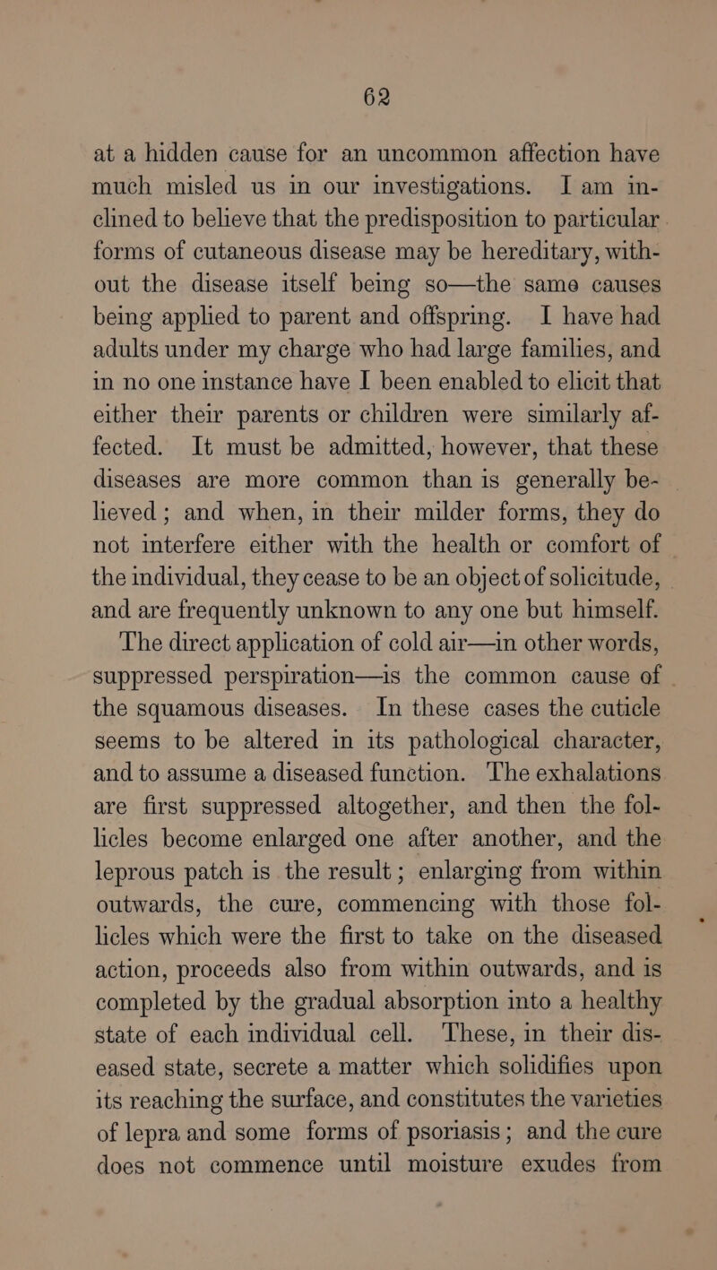 at a hidden cause for an uncommon affection have much misled us in our investigations. [am in- clined to believe that the predisposition to particular . forms of cutaneous disease may be hereditary, with- out the disease itself bemg so—the same causes being applied to parent and offspring. I have had adults under my charge who had large families, and in no one instance have I been enabled to elicit that either their parents or children were similarly af- fected. It must be admitted, however, that these diseases are more common than is generally be- heved; and when, in their milder forms, they do not interfere either with the health or comfort of the individual, they cease to be an object of solicitude, - and are frequently unknown to any one but himself. The direct application of cold air—in other words, suppressed perspiration—is the common cause of the squamous diseases. In these cases the cuticle seems to be altered in its pathological character, and to assume a diseased function. The exhalations are first suppressed altogether, and then the fol- licles become enlarged one after another, and the leprous patch is the result; enlarging from within outwards, the cure, commencing with those fol- licles which were the first to take on the diseased action, proceeds also from within outwards, and is completed by the gradual absorption into a healthy state of each individual cell. These, in their dis- eased state, secrete a matter which solidifies upon its reaching the surface, and constitutes the varieties of lepra and some forms of psoriasis; and the cure does not commence until moisture exudes from