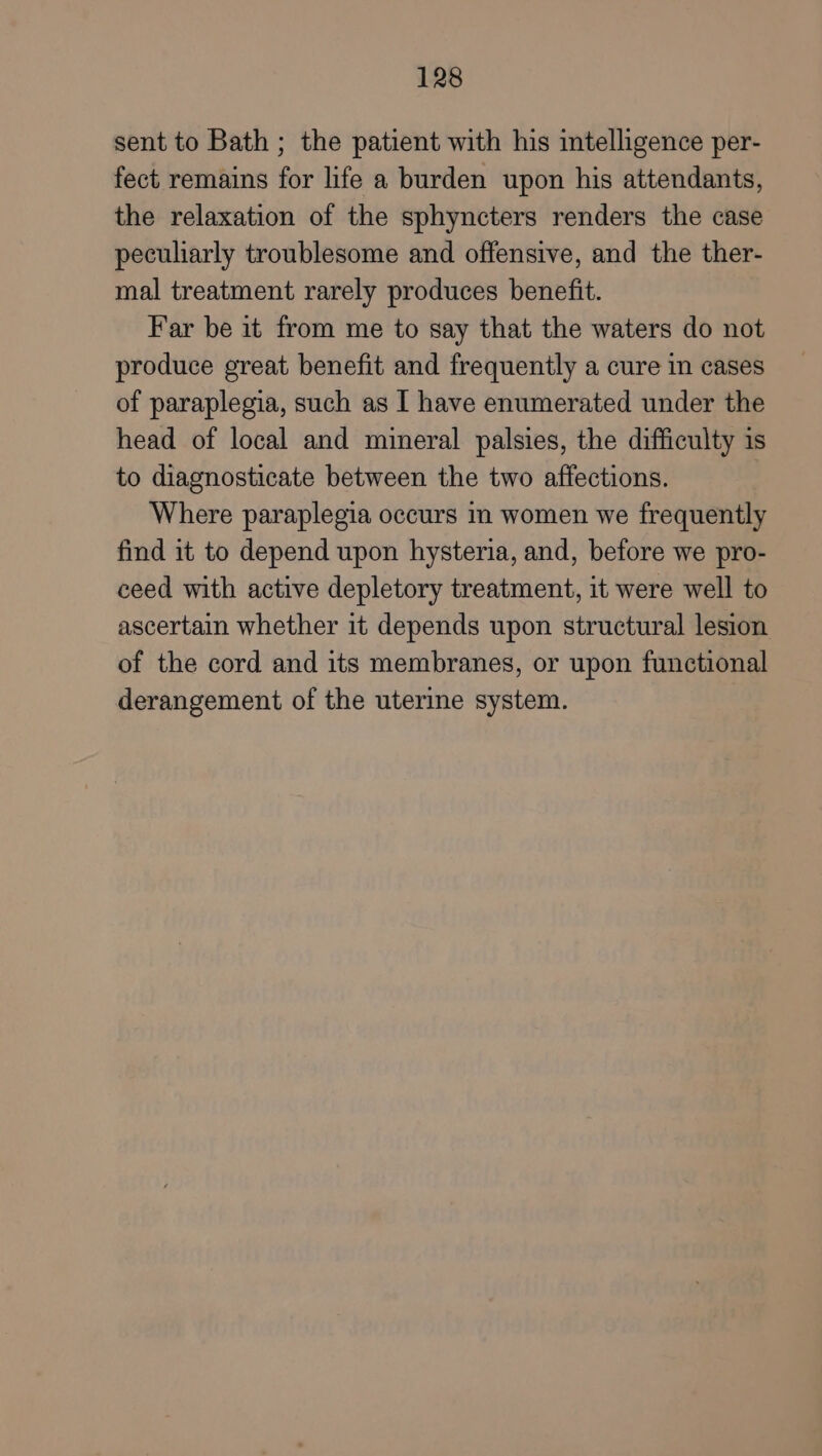 sent to Bath ; the patient with his intelligence per- fect remains for life a burden upon his attendants, the relaxation of the sphyncters renders the case peculiarly troublesome and offensive, and the ther- mal treatment rarely produces benefit. Far be it from me to say that the waters do not produce great benefit and frequently a cure in cases of paraplegia, such as I have enumerated under the head of local and mineral palsies, the difficulty is to diagnosticate between the two affections. Where paraplegia occurs m women we frequently find it to depend upon hysteria, and, before we pro- ceed with active depletory treatment, it were well to ascertain whether it depends upon structural lesion of the cord and its membranes, or upon functional derangement of the uterine system.