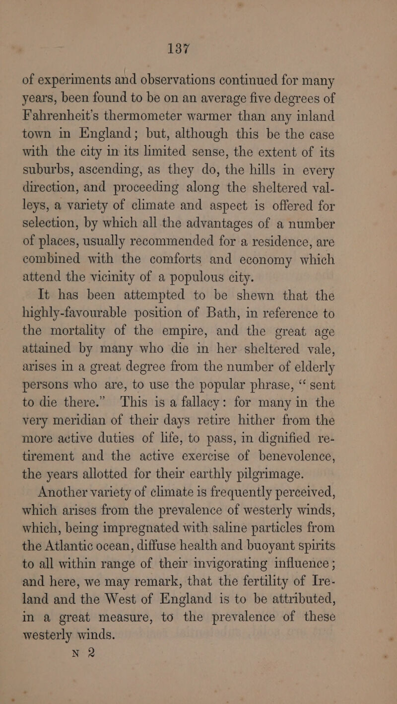 of experiments and observations continued for many years, been found to be on an average five degrees of Fahrenheit’s thermometer warmer than any inland town in England; but, although this be the case with the city in its limited sense, the extent of its suburbs, ascending, as they do, the hills in every direction, and proceeding along the sheltered val- leys, a variety of climate and aspect is offered for selection, by which all the advantages of a number of places, usually recommended for a residence, are combined with the comforts and economy which attend the vicinity of a populous city. It has been attempted to be shewn that the highly-favourable position of Bath, in reference to the mortality of the empire, and the great age attained by many who die in her sheltered vale, arises in a great degree from the number of elderly persons who are, to use the popular phrase, “ sent to die there.” ‘This is a fallacy: for many in the very meridian of their days retire hither from the more active duties of life, to pass, in dignified re- tirement and the active exercise of benevolence, the years allotted for their earthly pilgrimage. Another variety of climate is frequently perceived, which arises from the prevalence of westerly winds, which, being impregnated with saline particles from the Atlantic ocean, diffuse health and buoyant spirits to all within range of their mnvigorating influence ; and here, we may remark, that the fertility of Ive- land and the West of England is to be attributed, in a great measure, to the prevalence of these westerly winds. N 2