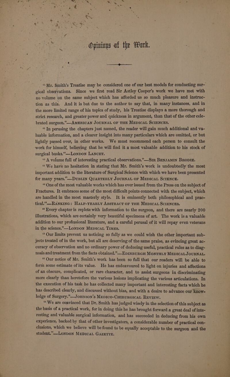 ~: ‘Mr. Smith’s Treatise may be considered one of our best models for conducting sur- gical observations. Since we first read Sir Astley Cooper’s work we have met with no volume ‘on the same subject which has afforded us so much pleasure and instruc- tion as this, And it is but due to the author to say that, in many instances, and in the more limited range of his topics of study, his Treatise displays a more thorough and strict research, and greater power and quickness in argument, than that of the other cele- brated surgeon.” —-AMERICAN JOURNAL OF THE MEDICAL SCIENCES. ‘“‘In perusing the chapters just named, the reader will gain much additional and va- luable information, and a clearer insight into many particulars which are omitted, or but lightly passed over, in other works. We must recommend each person to consult the work for himself, believing that he will find it a most valuable addition to his stock of surgical books.”—-Lonpon LANCET. ‘¢ A volume full of interesting practical observations.”—S1r BENJAMIN BRODIE. “We have no hesitation in stating that Mr. Smith’s work is undoubtedly the most important addition to the literature of Surgical Science with which we have been presented for many years.” —DuBLIN QUARTERLY JOURNAL OF MEDICAL SCIENCE. ‘*One of the most valuable works which has ever issued from the Press on the subject of Fractures. It embraces some of the most difficult points connected with the subject, which are handled in the most masterly style. It is eminently both philosophical and prac- tical.” RANKING: HALF-YEARLY ABSTRACT OF THE MEDICAL SCIENCES. ‘* Every chapter is replete with information to the surgeon, and there are nearly 200 illustrations, which are certainly very beautiful specimens of art. The work is a valuable addition to our professional literature, and a careful perusal of it will repay even veterans in the science.—-Lonpon Mepicau Times. “Our limits prevent us noticing so fully as we could wish the other important sub- jects treated of in the work, but all are deserving of the same praise, as evincing great ac- curacy of observation and no ordinary power of deducing useful, practical rules as to diag- nosis and treatment from the facts obtained.” EDINBURGH MONTHLY MEDICALJOURNAL. ‘Our notice of Mr. Smith’s work has been so full that our readers will be able to form some estimate ofits value. He has endeavoured to light on injuries and affections of an obscure, complicated, or rare character, and to assist surgeons in discriminating more clearly than heretofore the various lesions implicating the various articulations. In the execution of his task he has collected many important and interesting facts which he has described clearly, and discussed without bias, and with a desire to advance our know- ledge of Surgery.”—_Jounson’s Mepico-CurrurGicaL REVIEW. ‘We are convinced that Dr. Smith has judged wisely in the selection of this subject as the basis of a practical work, for in doing this he has brought forward a great deal of inte- resting and valuable surgical information, and has succeeded in deducing from his own experience, backed by that of other investigators, a considerable number of practical con- clusions, which we believe will be found to be equally acceptable to the surgeon and the student.”—Lonpon MEDICAL GAZErTeE.