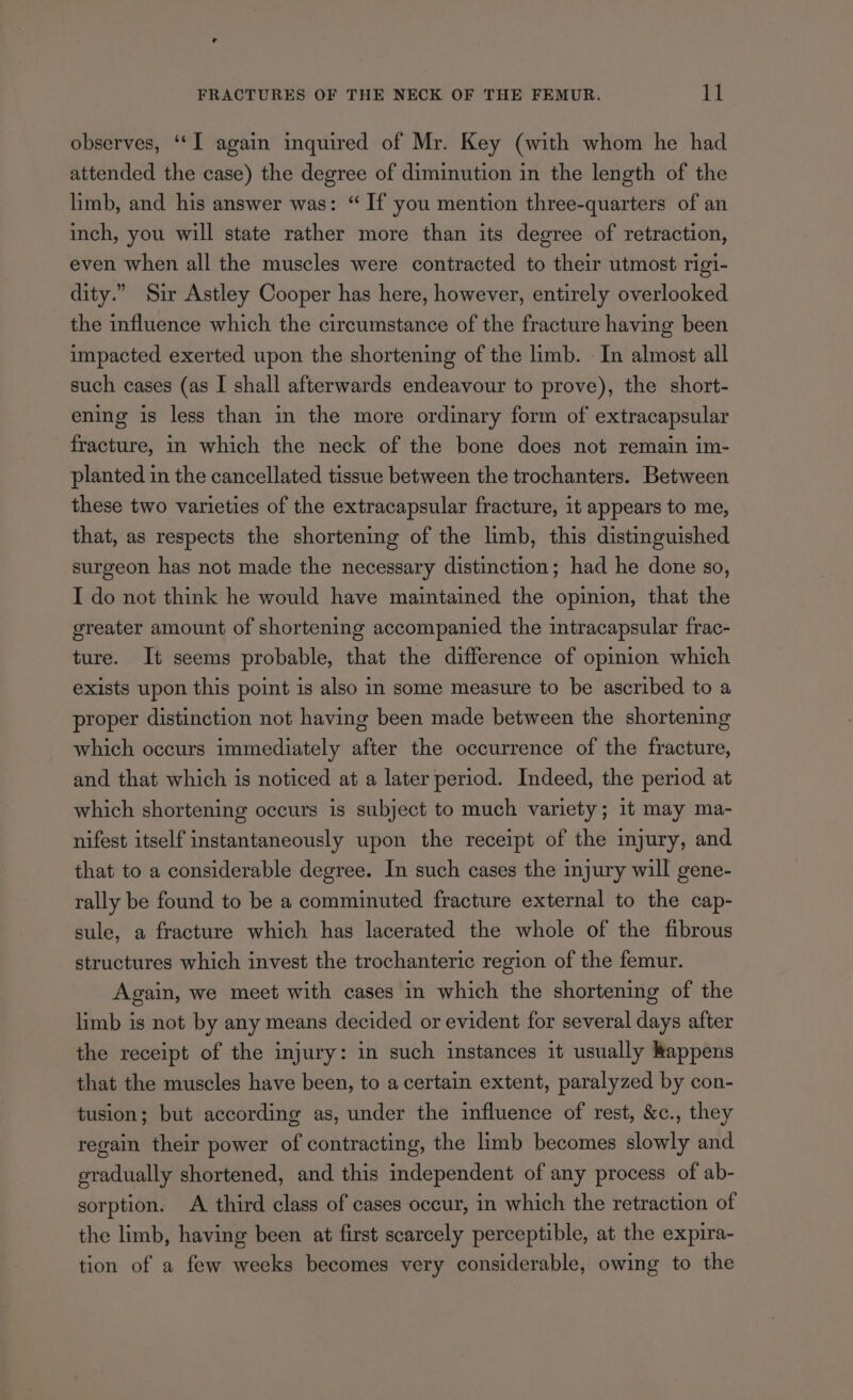 observes, ‘‘I again inquired of Mr. Key (with whom he had attended the case) the degree of diminution in the length of the limb, and his answer was: “ If you mention three-quarters of an inch, you will state rather more than its degree of retraction, even when all the muscles were contracted to their utmost rigi- dity.” Sir Astley Cooper has here, however, entirely overlooked the influence which the circumstance of the fracture having been impacted exerted upon the shortening of the limb. — In almost all such cases (as I shall afterwards endeavour to prove), the short- ening is less than in the more ordinary form of extracapsular fracture, in which the neck of the bone does not remain im- planted in the cancellated tissue between the trochanters. Between these two varieties of the extracapsular fracture, it appears to me, that, as respects the shortening of the limb, this distinguished surgeon has not made the necessary distinction; had he done so, I do not think he would have maintained the opinion, that the greater amount of shortening accompanied the intracapsular frac- ture. It seems probable, that the difference of opinion which exists upon this point is also in some measure to be ascribed to a proper distinction not having been made between the shortening which occurs immediately after the occurrence of the fracture, and that which is noticed at a later period. Indeed, the period at which shortening occurs is subject to much variety; it may ma- nifest itself instantaneously upon the receipt of the injury, and that to a considerable degree. In such cases the injury will gene- rally be found to be a comminuted fracture external to the cap- sule, a fracture which has lacerated the whole of the fibrous structures which invest the trochanteric region of the femur. Again, we meet with cases in which the shortening of the limb is not by any means decided or evident for several days after the receipt of the injury: in such instances it usually appens that the muscles have been, to a certain extent, paralyzed by con- tusion; but according as, under the influence of rest, &c., they regain their power of contracting, the limb becomes slowly and gradually shortened, and this independent of any process of ab- sorption. A third class of cases occur, in which the retraction of the limb, having been at first scarcely perceptible, at the expira- tion of a few weeks becomes very considerable, owing to the