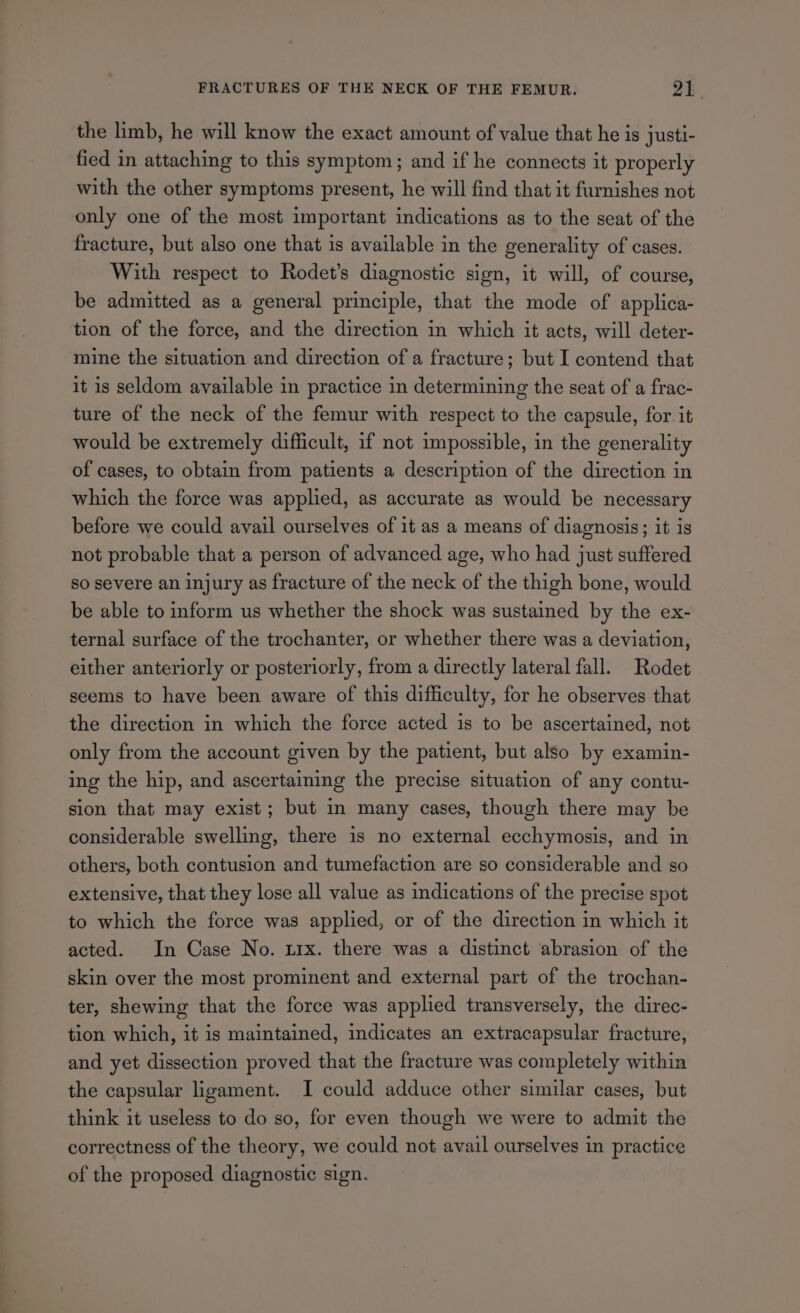 the limb, he will know the exact amount of value that he is justi- fied in attaching to this symptom; and if he connects it properly with the other symptoms present, he will find that it furnishes not only one of the most important indications as to the seat of the fracture, but also one that is available in the generality of cases. With respect to Rodet’s diagnostic sign, it will, of course, be admitted as a general principle, that the mode of applica- tion of the force, and the direction in which it acts, will deter- mine the situation and direction of a fracture; but I contend that it is seldom available in practice in determining the seat of a frac- ture of the neck of the femur with respect to the capsule, for it would be extremely difficult, if not impossible, in the generality of cases, to obtain from patients a description of the direction in which the force was applied, as accurate as would be necessary before we could avail ourselves of it as a means of diagnosis; it is not probable that a person of advanced age, who had just suffered so severe an injury as fracture of the neck of the thigh bone, would be able to inform us whether the shock was sustained by the ex- ternal surface of the trochanter, or whether there was a deviation, either anteriorly or posteriorly, from a directly lateral fall. Rodet seems to have been aware of this difficulty, for he observes that the direction in which the force acted is to be ascertained, not only from the account given by the patient, but also by examin- ing the hip, and ascertaining the precise situation of any contu- sion that may exist; but in many cases, though there may be considerable swelling, there 1s no external ecchymosis, and in others, both contusion and tumefaction are so considerable and so extensive, that they lose all value as indications of the precise spot to which the force was applied, or of the direction in which it acted. In Case No. trx. there was a distinct abrasion of the skin over the most prominent and external part of the trochan- ter, shewing that the force was applied transversely, the direc- tion which, it is maintained, indicates an extracapsular fracture, and yet dissection proved that the fracture was completely within the capsular ligament. I could adduce other similar cases, but think it useless to do so, for even though we were to admit the correctness of the theory, we could not avail ourselves in practice of the proposed diagnostic sign.