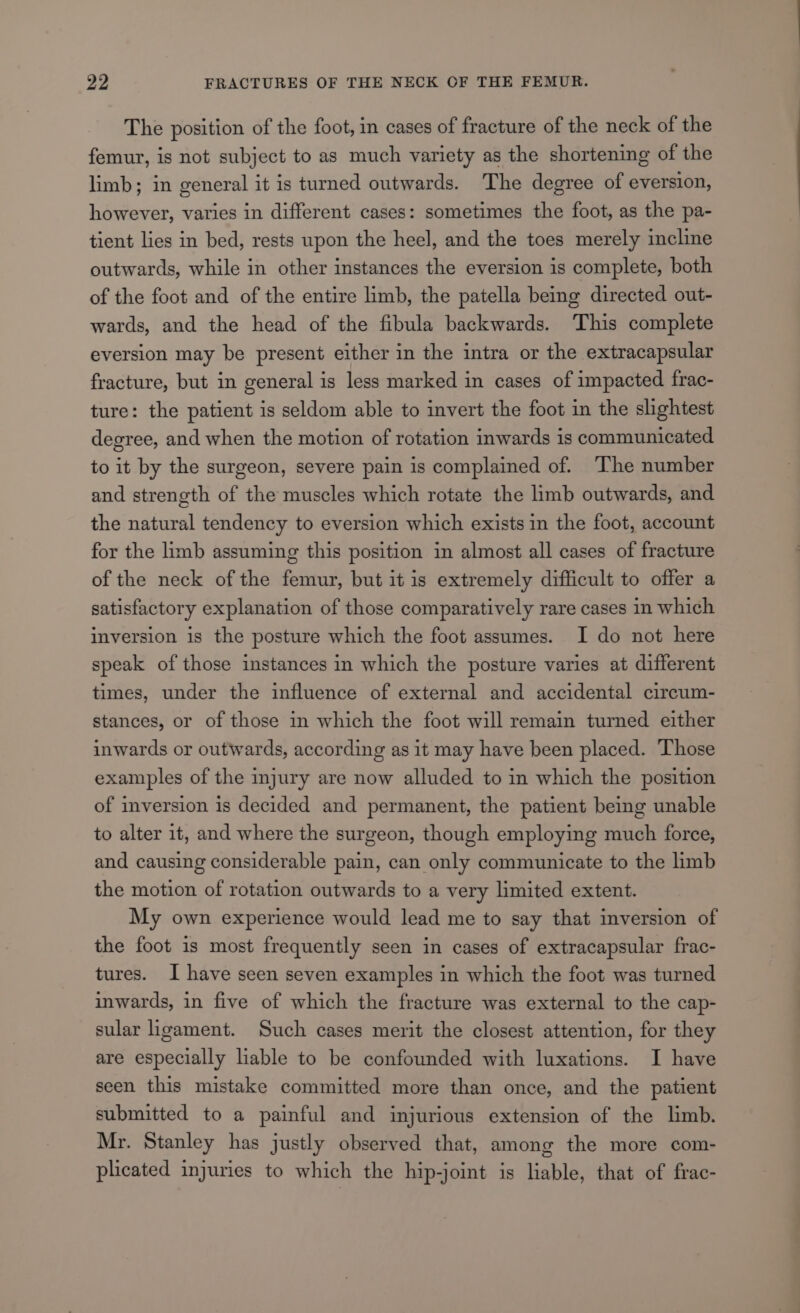 The position of the foot, in cases of fracture of the neck of the femur, is not subject to as much variety as the shortening of the limb; in general it is turned outwards. The degree of eversion, however, varies in different cases: sometimes the foot, as the pa- tient lies in bed, rests upon the heel, and the toes merely incline outwards, while in other instances the eversion is complete, both of the foot and of the entire limb, the patella being directed out- wards, and the head of the fibula backwards. This complete eversion may be present either in the intra or the extracapsular fracture, but in general is less marked in cases of impacted frac- ture: the patient is seldom able to invert the foot in the slightest degree, and when the motion of rotation inwards 1s communicated to it by the surgeon, severe pain is complained of. The number and strength of the muscles which rotate the limb outwards, and the natural tendency to eversion which exists in the foot, account for the limb assuming this position in almost all cases of fracture of the neck of the femur, but it is extremely difficult to offer a satisfactory explanation of those comparatively rare cases in which inversion is the posture which the foot assumes. I do not here speak of those instances in which the posture varies at different times, under the influence of external and accidental circum- stances, or of those in which the foot will remain turned either inwards or outwards, according as it may have been placed. Those examples of the injury are now alluded to in which the position of inversion is decided and permanent, the patient being unable to alter it, and where the surgeon, though employing much force, and causing considerable pain, can only communicate to the limb the motion of rotation outwards to a very limited extent. My own experience would lead me to say that inversion of the foot is most frequently seen in cases of extracapsular frac- tures. I have seen seven examples in which the foot was turned inwards, in five of which the fracture was external to the cap- sular ligament. Such cases merit the closest attention, for they are especially lable to be confounded with luxations. I have seen this mistake committed more than once, and the patient submitted to a painful and injurious extension of the limb. Mr. Stanley has justly observed that, among the more com- plicated injuries to which the hip-joint is liable, that of frac-