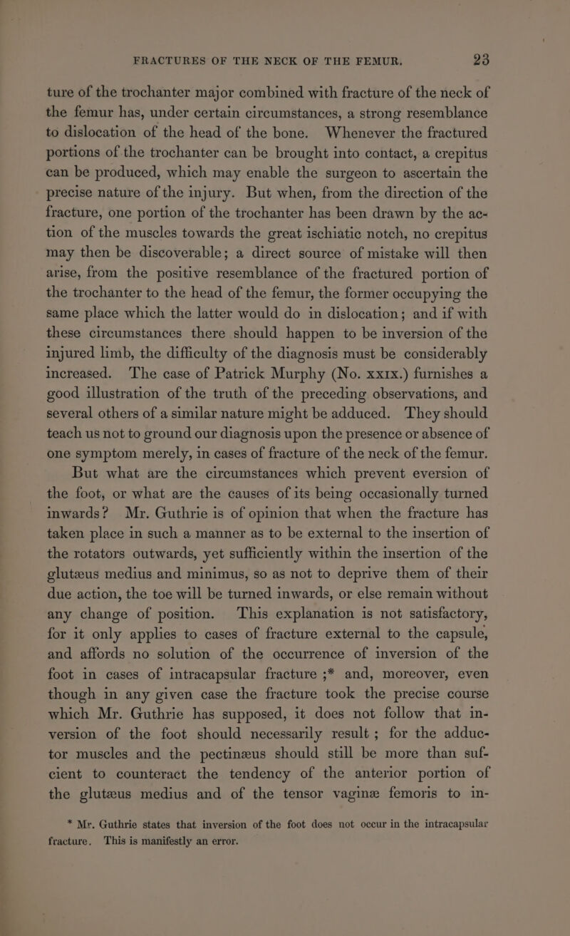 ture of the trochanter major combined with fracture of the neck of the femur has, under certain circumstances, a strong resemblance to dislocation of the head of the bone. Whenever the fractured portions of the trochanter can be brought into contact, a crepitus can be produced, which may enable the surgeon to ascertain the precise nature of the injury. But when, from the direction of the fracture, one portion of the trochanter has been drawn by the ac~ tion of the muscles towards the great ischiatic notch, no crepitus may then be discoverable; a direct source of mistake will then arise, from the positive resemblance of the fractured portion of the trochanter to the head of the femur, the former occupying the same place which the latter would do in dislocation; and if with these circumstances there should happen to be inversion of the injured limb, the difficulty of the diagnosis must be considerably increased. The case of Patrick Murphy (No. xxrx.) furnishes a good illustration of the truth of the preceding observations, and several others of a similar nature might be adduced. They should teach us not to ground our diagnosis upon the presence or absence of one symptom merely, in cases of fracture of the neck of the femur. But what are the circumstances which prevent eversion of the foot, or what are the causes of its being occasionally turned inwards? Mr. Guthrie is of opinion that when the fracture has taken place in such a manner as to be external to the insertion of the rotators outwards, yet sufficiently within the insertion of the gluteus medius and minimus, so as not to deprive them of their due action, the toe will be turned inwards, or else remain without any change of position. This explanation is not satisfactory, for it only applies to cases of fracture external to the capsule, and affords no solution of the occurrence of inversion of the foot in cases of intracapsular fracture ;* and, moreover, even though in any given case the fracture took the precise course which Mr. Guthrie has supposed, it does not follow that in- version of the foot should necessarily result ; for the adduc- tor muscles and the pectineus should still be more than suf- cient to counteract the tendency of the anterior portion of the gluteus medius and of the tensor vagine femoris to in- * Mr. Guthrie states that inversion of the foot does not occur in the intracapsular fracture. This is manifestly an error.