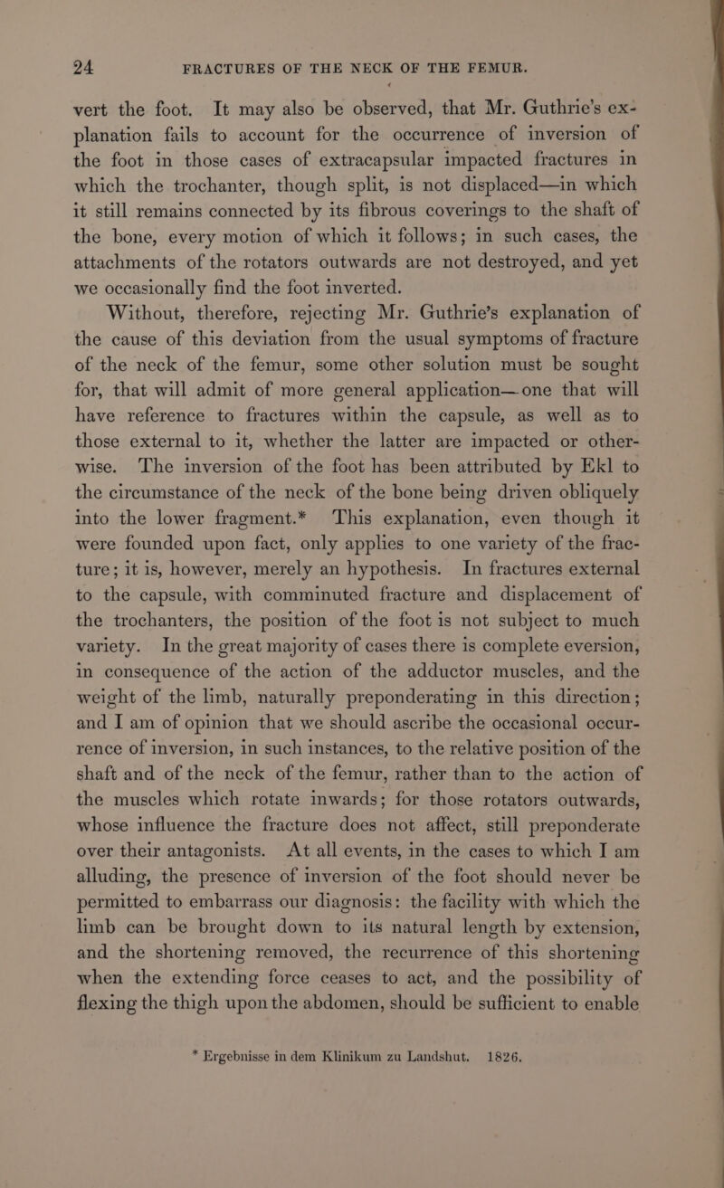 vert the foot. It may also be observed, that Mr. Guthrie's ex- planation fails to account for the occurrence of inversion of the foot in those cases of extracapsular impacted fractures in which the trochanter, though split, is not displaced—in which it still remains connected by its fibrous coverings to the shaft of the bone, every motion of which it follows; in such cases, the attachments of the rotators outwards are not destroyed, and yet we occasionally find the foot inverted. Without, therefore, rejecting Mr. Guthrie’s explanation of the cause of this deviation from the usual symptoms of fracture of the neck of the femur, some other solution must be sought for, that will admit of more general application—one that will have reference to fractures within the capsule, as well as to those external to it, whether the latter are impacted or other- wise. ‘The inversion of the foot has been attributed by Ek] to the circumstance of the neck of the bone being driven obliquely into the lower fragment.* This explanation, even though it were founded upon fact, only applies to one variety of the frac- ture; it is, however, merely an hypothesis. In fractures external to the capsule, with comminuted fracture and displacement of the trochanters, the position of the foot is not subject to much variety. In the great majority of cases there is complete eversion, in consequence of the action of the adductor muscles, and the weight of the limb, naturally preponderating in this direction; and I am of opinion that we should ascribe the occasional occur- rence of inversion, in such instances, to the relative position of the shaft and of the neck of the femur, rather than to the action of the muscles which rotate inwards; for those rotators outwards, whose influence the fracture does not affect, still preponderate over their antagonists. At all events, in the cases to which I am alluding, the presence of inversion of the foot should never be permitted to embarrass our diagnosis: the facility with which the limb can be brought down to its natural length by extension, and the shortening removed, the recurrence of this shortening when the extending force ceases to act, and the possibility of flexing the thigh upon the abdomen, should be sufficient to enable * Ergebnisse in dem Klinikum zu Landshut. 1826. : (| oo