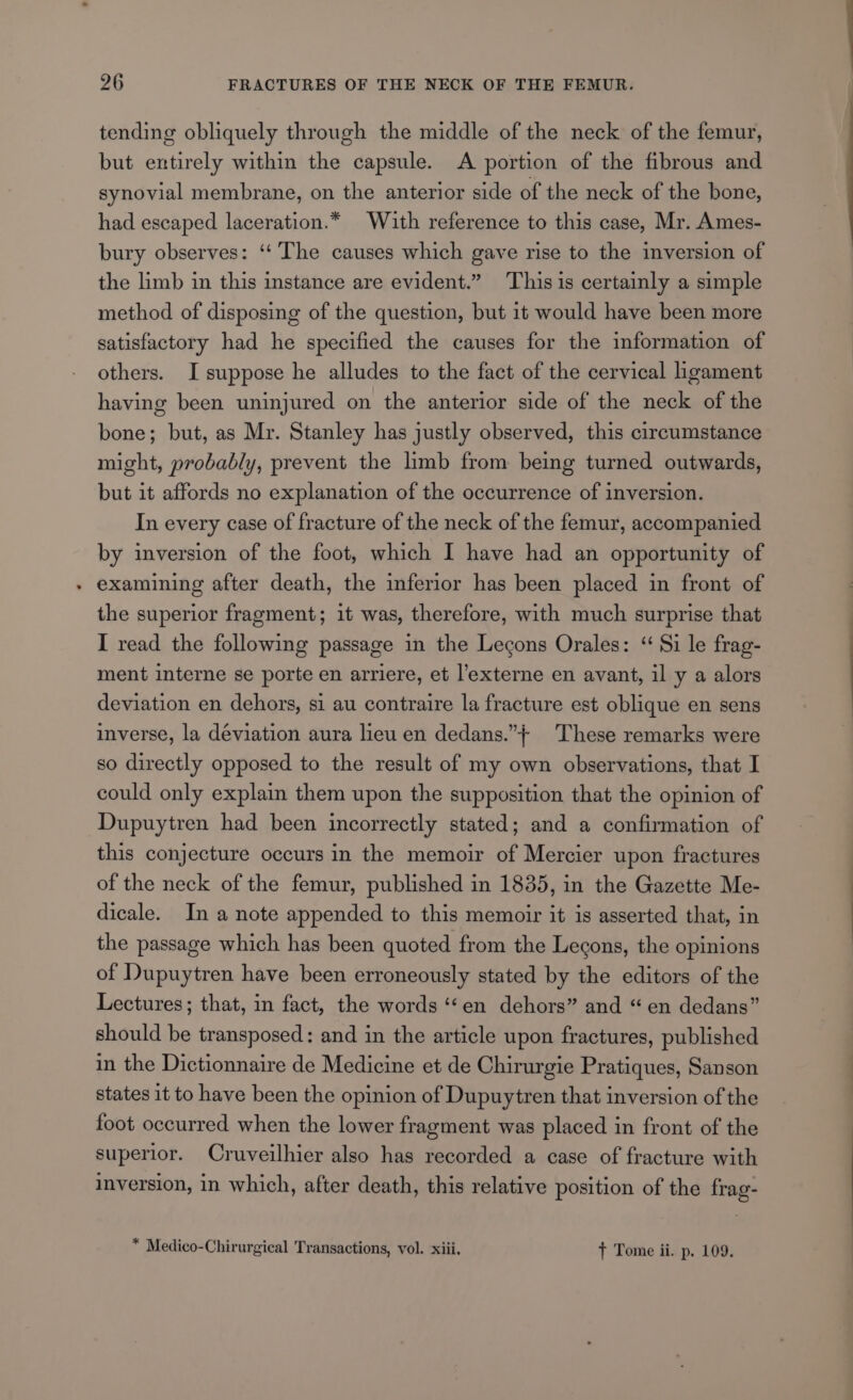 tending obliquely through the middle of the neck of the femur, but entirely within the capsule. A portion of the fibrous and synovial membrane, on the anterior side of the neck of the bone, had escaped laceration.* With reference to this case, Mr. Ames- bury observes: ‘“‘ The causes which gave rise to the inversion of the limb in this instance are evident.” This is certainly a simple method of disposing of the question, but it would have been more satisfactory had he specified the causes for the information of others. I suppose he alludes to the fact of the cervical ligament having been uninjured on the anterior side of the neck of the bone; but, as Mr. Stanley has justly observed, this circumstance might, probably, prevent the limb from being turned outwards, but it affords no explanation of the occurrence of inversion. In every case of fracture of the neck of the femur, accompanied by inversion of the foot, which I have had an opportunity of examining after death, the inferior has been placed in front of the superior fragment; it was, therefore, with much surprise that I read the following passage in the Lecons Orales: “ Si le frag- ment interne se porte en arriere, et l’externe en avant, il y a alors deviation en dehors, si au contraire la fracture est oblique en sens inverse, la déviation aura lieu en dedans.”} These remarks were so directly opposed to the result of my own observations, that I could only explain them upon the supposition that the opinion of Dupuytren had been incorrectly stated; and a confirmation of this conjecture occurs in the memoir of Mercier upon fractures of the neck of the femur, published in 1835, in the Gazette Me- dicale. In a note appended to this memoir it is asserted that, in the passage which has been quoted from the Lecons, the opinions of Dupuytren have been erroneously stated by the editors of the Lectures; that, in fact, the words ‘‘en dehors” and “ en dedans” should be transposed: and in the article upon fractures, published in the Dictionnaire de Medicine et de Chirurgie Pratiques, Sanson states it to have been the opinion of Dupuytren that inversion of the foot occurred when the lower fragment was placed in front of the superior. Cruveilhier also has recorded a case of fracture with inversion, in which, after death, this relative position of the frag- * Medico-Chirurgical Transactions, vol. xiii. + Tome ii. p. 109.
