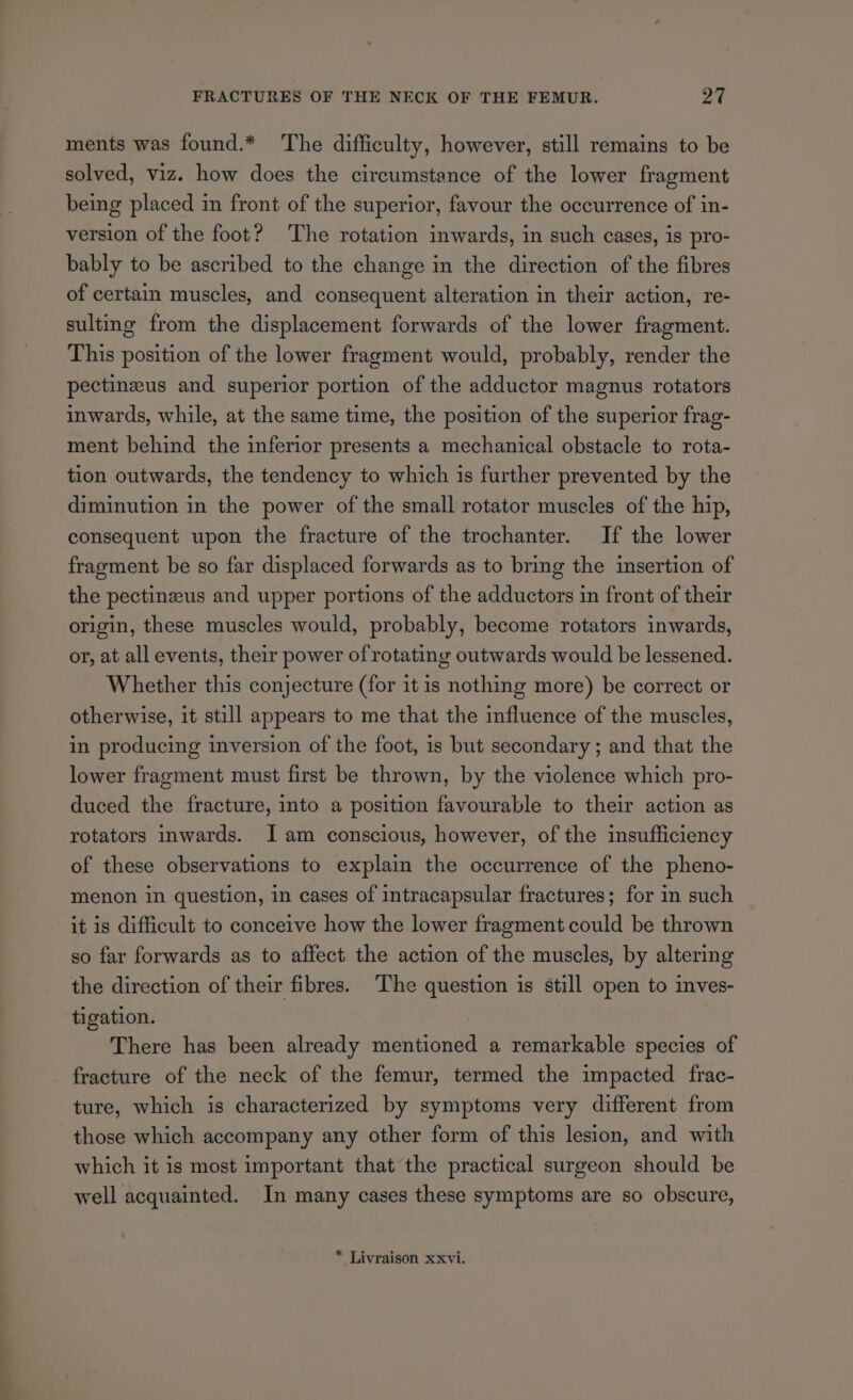 ments was found.* The difficulty, however, still remains to be solved, viz. how does the circumstance of the lower fragment being placed in front of the superior, favour the occurrence of in- version of the foot? The rotation inwards, in such cases, is pro- bably to be ascribed to the change in the direction of the fibres of certain muscles, and consequent alteration in their action, re- sulting from the displacement forwards of the lower fragment. This position of the lower fragment would, probably, render the pectinzus and superior portion of the adductor magnus rotators inwards, while, at the same time, the position of the superior frag- ment behind the inferior presents a mechanical obstacle to rota- tion outwards, the tendency to which is further prevented by the diminution in the power of the small rotator muscles of the hip, consequent upon the fracture of the trochanter. If the lower fragment be so far displaced forwards as to bring the insertion of the pectinzus and upper portions of the adductors in front of their origin, these muscles would, probably, become rotators inwards, or, at all events, their power of rotating outwards would be lessened. Whether this conjecture (for it is nothing more) be correct or otherwise, it still appears to me that the influence of the muscles, in producing inversion of the foot, is but secondary ; and that the lower fragment must first be thrown, by the violence which pro- duced the fracture, into a position favourable to their action as rotators inwards. Iam conscious, however, of the insufficiency of these observations to explain the occurrence of the pheno- menon in question, in cases of intracapsular fractures; for in such it is difficult to conceive how the lower fragment could be thrown so far forwards as to affect the action of the muscles, by altering the direction of their fibres. The question is still open to inves- tigation. There has been already mentioned a remarkable species of fracture of the neck of the femur, termed the impacted frac- ture, which is characterized by symptoms very different from those which accompany any other form of this lesion, and with which it is most important that the practical surgeon should be well acquainted. In many cases these symptoms are so obscure, * Livraison xxvi.