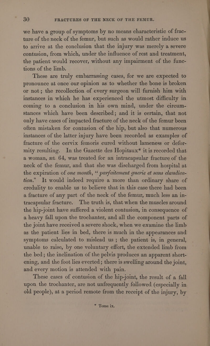 we have a group of symptoms by no means characteristic of frac- ture of the neck of the femur, but such as would rather induce us to arrive at the conclusion that the injury was merely a severe contusion, from which, under the influence of rest and treatment, the patient would recover, without any impairment of the func- tions of the limb. These are truly embarrassing cases, for we are expected to pronounce at once our opinion as to whether the bone is broken or not; the recollection of every surgeon will furnish him with instances in which he has experienced the utmost difficulty in coming to a conclusion in his own mind, under the circum- stances which have been described; and it is certain, that not only have cases of impacted fracture of the neck of the femur been often mistaken for contusion of the hip, but also that numerous instances of the latter injury have been recorded as examples of fracture of the cervix femoris cured without lameness or defor- mity resulting. In the Gazette des Hopitaux* it is recorded that a woman, xt. 64, was treated for an intracapsular fracture of the neck of the femur, and that she was discharged from hospital at the expiration of one month, “ parfattement guerie et sans claudica- tion.” It would indeed require a more than ordinary share of credulity to enable us to believe that in this case there had been a fracture of any part of the neck of the femur, much less an in- tracapsular fracture. The truth is, that when the muscles around the hip-joint have suffered a violent contusion, in consequence of a heavy fall upon the trochanter, and all the component parts of the joint have received a severe shock, when we examine the limb as the patient les in bed, there is much in the appearances and symptoms calculated to mislead us ; the patient is, in general, unable to raise, by one voluntary effort, the extended limb from the bed; the inclination of the pelvis produces an apparent short- ening, and the foot les everted; there is swelling around the joint, and every motion is attended with pain. These cases of contusion of the hip-joint, the result of a fall upon the trochanter, are not unfrequently followed (especially in old people), at a period remote from the receipt of the injury, by * Tome ix.