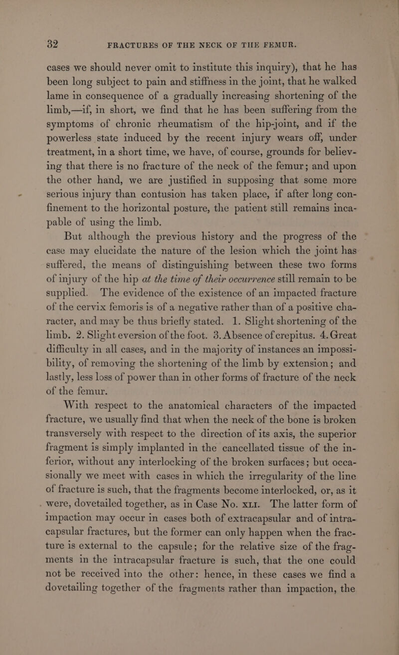 cases we should never omit to institute this inquiry), that he has been long subject to pain and stiffness in the joint, that he walked lame in consequence of a gradually increasing shortening of the limb,—if, in short, we find that he has been suffering from the symptoms of chronic rheumatism of the hip-joint, and if the powerless state induced by the recent injury wears off, under treatment, in a short time, we have, of course, grounds for believ- ing that there is no fracture of the neck of the femur; and upon the other hand, we are justified in supposing that some more serious injury than contusion has taken place, if after long con- finement to the horizontal posture, the patient still remains inca- pable of using the limb. But although the previous history and the progress of the case may elucidate the nature of the lesion which the joint has suffered, the means of distinguishing between these two forms of injury of the hip at the time of their occurrence still remain to be supphed. The evidence of the existence of an impacted fracture of the cervix femoris is of a negative rather than of a positive cha- racter, and may be thus briefly stated. 1. Slight shortening of the limb. 2. Shght eversion of the foot. 3. Absence of crepitus. 4.Great difficulty in all cases, and in the majority of instances an impossi- bility, of removing the shortening of the limb by extension; and lastly, less loss of power than in other forms of fracture of the neck of the femur. With respect to the anatomical characters of the impacted fracture, we usually find that when the neck of the bone is broken transversely with respect to the direction of its axis, the superior fragment is simply implanted in the cancellated tissue of the in- ferior, without any interlocking of the broken surfaces; but occa- sionally we meet with cases in which the irregularity of the line of fracture is such, that the fragments become interlocked, or, as it . were, dovetailed together, as in Case No. xu. The latter form of impaction may occur in cases both of extracapsular and of intra- capsular fractures, but the former can only happen when the frac- ture is external to the capsule; for the relative size of the frag- ments in the intracapsular fracture is such, that the one could not be received into the other: hence, in these cases we find a dovetailing together of the fragments rather than impaction, the