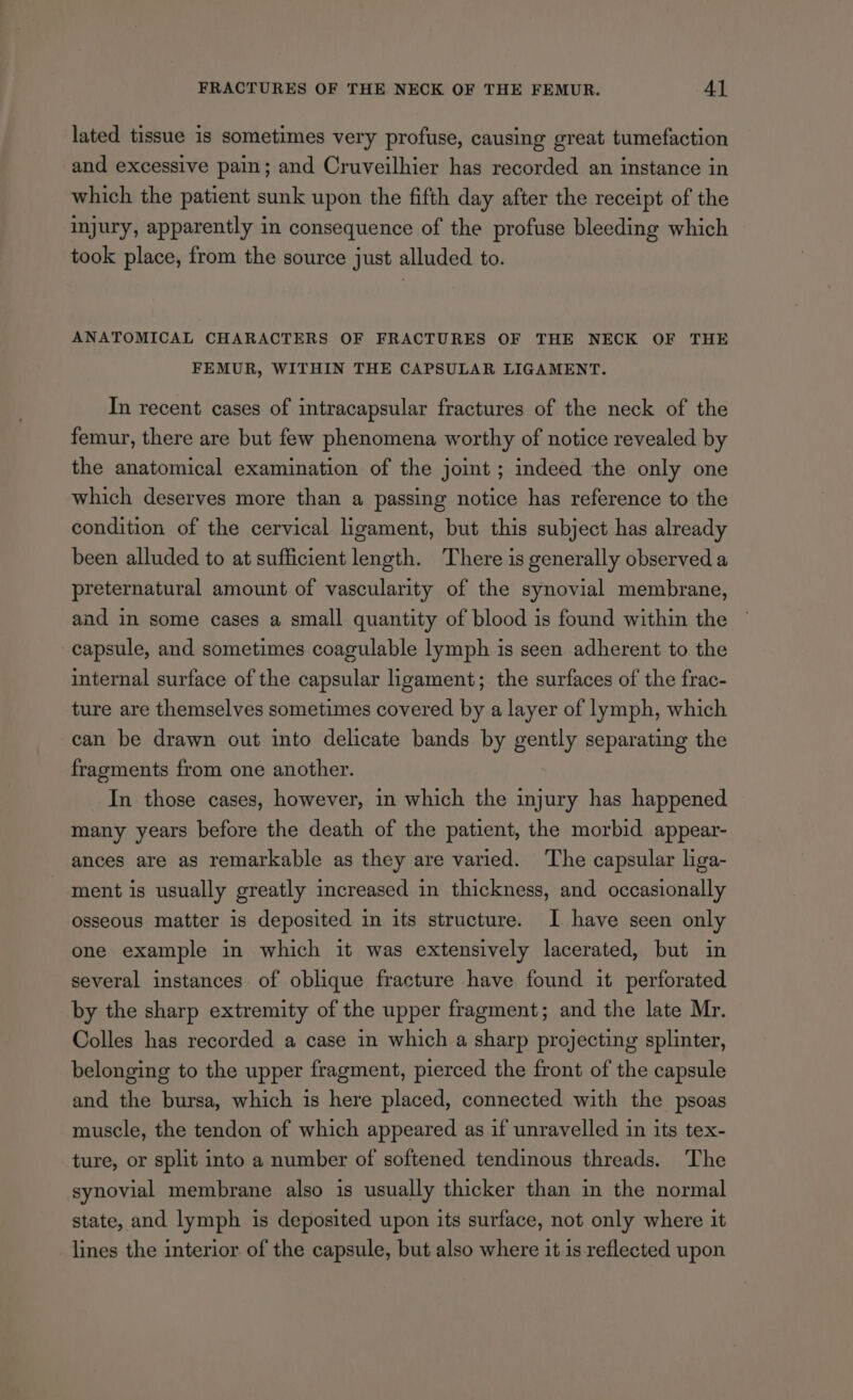 lated tissue is sometimes very profuse, causing great tumefaction and excessive pain; and Cruveilhier has recorded an instance in which the patient sunk upon the fifth day after the receipt of the injury, apparently in consequence of the profuse bleeding which took place, from the source just alluded to. ANATOMICAL CHARACTERS OF FRACTURES OF THE NECK OF THE FEMUR, WITHIN THE CAPSULAR LIGAMENT. In recent cases of intracapsular fractures of the neck of the femur, there are but few phenomena worthy of notice revealed by the anatomical examination of the joint ; indeed the only one which deserves more than a passing notice has reference to the condition of the cervical ligament, but this subject has already been alluded to at sufficient length. There is generally observed a preternatural amount of vascularity of the synovial membrane, and in some cases a small quantity of blood is found within the capsule, and sometimes coagulable lymph is seen adherent to the internal surface of the capsular ligament; the surfaces of the frac- ture are themselves sometimes covered by a layer of lymph, which can be drawn out into delicate bands by gently separating the fragments from one another. In those cases, however, in which the injury has happened many years before the death of the patient, the morbid appear- ances are as remarkable as they are varied. The capsular liga- ment is usually greatly increased in thickness, and occasionally osseous matter is deposited in its structure. I have seen only one example in which it was extensively lacerated, but in several instances of oblique fracture have found it perforated by the sharp extremity of the upper fragment; and the late Mr. Colles has recorded a case in which a sharp projecting splinter, belonging to the upper fragment, pierced the front of the capsule and the bursa, which is here placed, connected with the psoas muscle, the tendon of which appeared as if unravelled in its tex- ture, or split into a number of softened tendinous threads. The synovial membrane also is usually thicker than in the normal state, and lymph is deposited upon its surface, not only where it lines the interior of the capsule, but also where it is reflected upon