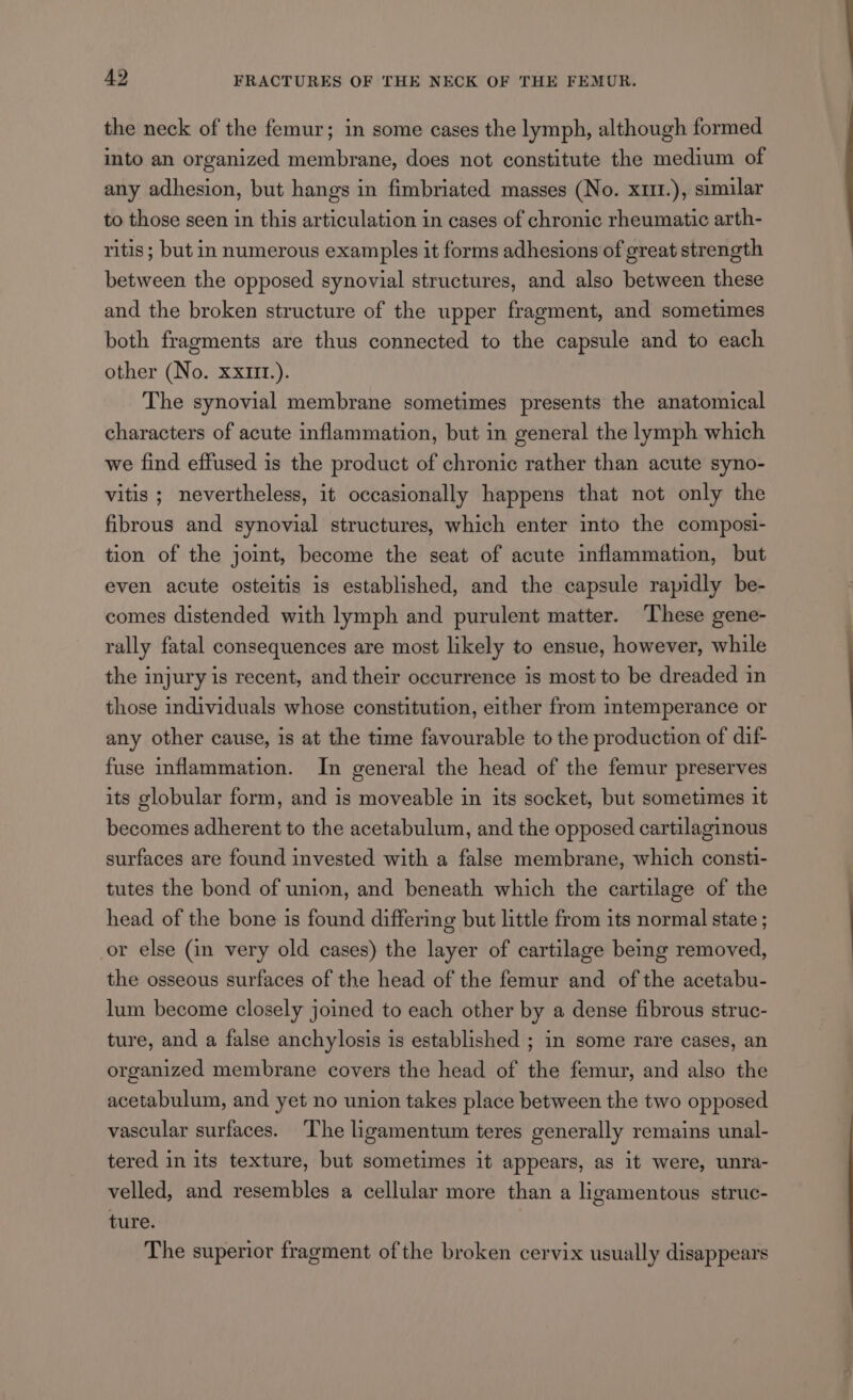the neck of the femur; in some cases the lymph, although formed into an organized membrane, does not constitute the medium of any adhesion, but hangs in fimbriated masses (No. x1m1.), similar to those seen in this articulation in cases of chronic rheumatic arth- ritis ; but in numerous examples it forms adhesions of great strength between the opposed synovial structures, and also between these and the broken structure of the upper fragment, and sometimes both fragments are thus connected to the capsule and to each other (No. xx1m1.). The synovial membrane sometimes presents the anatomical characters of acute inflammation, but in general the lymph which we find effused is the product of chronic rather than acute syno- vitis ; nevertheless, it occasionally happens that not only the fibrous and synovial structures, which enter into the composi- tion of the joint, become the seat of acute inflammation, but even acute osteitis is established, and the capsule rapidly be- comes distended with lymph and purulent matter. These gene- rally fatal consequences are most likely to ensue, however, while the injury is recent, and their occurrence is most to be dreaded in those individuals whose constitution, either from intemperance or any other cause, is at the time favourable to the production of dif- fuse inflammation. In general the head of the femur preserves its globular form, and is moveable in its socket, but sometimes it becomes adherent to the acetabulum, and the opposed cartilaginous surfaces are found invested with a false membrane, which consti- tutes the bond of union, and beneath which the cartilage of the head of the bone is found differing but little from its normal state ; or else (in very old cases) the layer of cartilage being removed, the osseous surfaces of the head of the femur and of the acetabu- lum become closely joined to each other by a dense fibrous struc- ture, and a false anchylosis is established ; in some rare cases, an organized membrane covers the head of the femur, and also the acetabulum, and yet no union takes place between the two opposed vascular surfaces. The ligamentum teres generally remains unal- tered in its texture, but sometimes it appears, as it were, unra- velled, and resembles a cellular more than a ligamentous struc- ture. The superior fragment of the broken cervix usually disappears