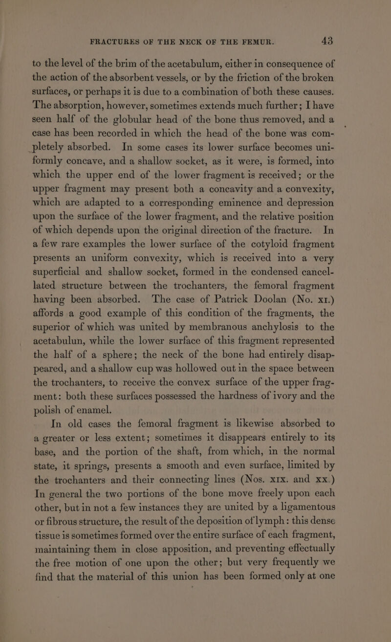 to the level of the brim of the acetabulum, either in consequence of the action of the absorbent vessels, or by the friction of the broken surfaces, or perhaps it is due to a combination of both these causes. The absorption, however, sometimes extends much further; I have seen half of the globular head of the bone thus removed, and a case has been recorded in which the head of the bone was com- pletely absorbed. In some cases its lower surface becomes uni- formly concave, and a shallow socket, as it were, is formed, into which the upper end of the lower fragment is received; or the upper fragment may present both a concavity and a convexity, which are adapted to a corresponding eminence and depression upon the surface of the lower fragment, and the relative position of which depends upon the original direction of the fracture. In a few rare examples the lower surface of the cotyloid fragment presents an uniform convexity, which is received into a very superficial and shallow socket, formed in the condensed cancel- lated structure between the trochanters, the femoral fragment having been absorbed. The case of Patrick Doolan (No. x1.) affords a good example of this condition of the fragments, the superior of which was united by membranous anchylosis to the acetabulun, while the lower surface of this fragment represented the half of a sphere; the neck of the bone had entirely disap- peared, and a shallow cup was hollowed out in the space between the trochanters, to receive the convex surface of the upper frag- ment: both these surfaces possessed the hardness of ivory and the polish of enamel. In old cases the femoral fragment is likewise absorbed to a greater or less extent; sometimes it disappears entirely to its base, and the portion of the shaft, from which, in the normal state, it springs, presents a smooth and even surface, limited by the trochanters and their connecting lines (Nos. xrx. and xx.) In general the two portions of the bone move freely upon each other, but in not a few instances they are united by a ligamentous or fibrous structure, the result of the deposition of lymph: this dense tissue is sometimes formed over the entire surface of each fragment, maintaining them in close apposition, and preventing effectually the free motion of one upon the other; but very frequently we find that the material of this union has been formed only at one