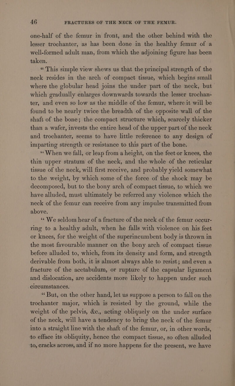 one-half of the femur in front, and the other behind with the lesser trochanter, as has been done in the healthy femur of a well-formed adult man, from which the adjoining figure has been taken. “ This simple view shews us that the principal strength of the neck resides in the arch of compact tissue, which begins small where the globular head joins the under part of the neck, but which gradually enlarges downwards towards the lesser trochan- ter, and even so low as the middle of the femur, where it will be found to be nearly twice the breadth of the opposite wall of the shaft of the bone; the compact structure which, scarcely thicker than a wafer, invests the entire head of the upper part of the neck and trochanter, seems to have little reference to any design of imparting strength or resistance to this part of the bone. ‘¢When we fall, or leap from a height, on the feet or knees, the thin upper stratum of the neck, and the whole of the reticular tissue of the neck, will first receive, and probably yield somewhat to the weight, by which some of the force of the shock may be decomposed, but to the bony arch of compact tissue, to which we have alluded, must ultimately be referred any violence which the neck of the femur can receive from any impulse transmitted from above. ‘¢ We seldom hear of a fracture of the neck of the femur occur- ring to a healthy adult, when he falls with violence on his feet or knees, for the weight of the superincumbent body is thrown in the most favourable manner on the bony arch of compact tissue before alluded to, which, from its density and form, and strength derivable from both, it is almost always able to resist; and even a fracture of the acetabulum, or rupture of the capsular ligament and dislocation, are accidents more likely to happen under such circumstances. ‘“‘ But, on the other hand, let us suppose a person to fall on the trochanter major, which is resisted by the ground, while the weight of the pelvis, &amp;c., acting obliquely on the under surface of the neck, will have a tendency to bring the neck of the femur into a straight line with the shaft of the femur, or, in other words, to efface its obliquity, hence the compact tissue, so often alluded to, cracks across, and if no more happens for the present, we have