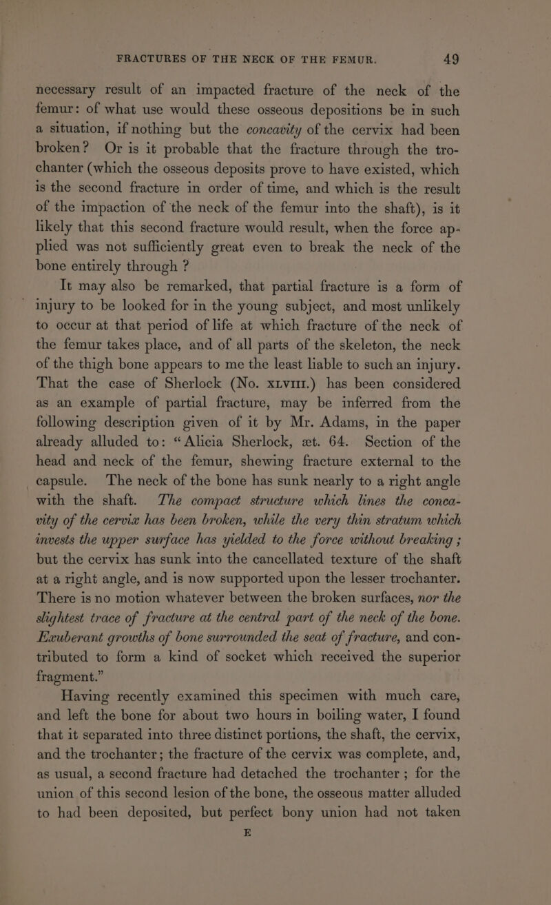 necessary result of an impacted fracture of the neck of the femur: of what use would these osseous depositions be in such a situation, if nothing but the concavity of the cervix had been broken? Or is it probable that the fracture through the tro- chanter (which the osseous deposits prove to have existed, which is the second fracture in order of time, and which is the result of the impaction of the neck of the femur into the shaft), is it likely that this second fracture would result, when the force ap- plied was not sufficiently great even to break the neck of the bone entirely through ? It may also be remarked, that partial fracture is a form of injury to be looked for in the young subject, and most unlikely to occur at that period of life at which fracture of the neck of the femur takes place, and of all parts of the skeleton, the neck of the thigh bone appears to me the least liable to such an injury. That the case of Sherlock (No. xtvmr.) has been considered as an example of partial fracture, may be inferred from the following description given of it by Mr. Adams, in the paper already alluded to: “Alicia Sherlock, xt. 64. Section of the head and neck of the femur, shewing fracture external to the _eapsule. The neck of the bone has sunk nearly to a right angle with the shaft. The compact structure which lines the conca- vity of the cervix has been broken, whale the very thin stratum which invests the upper surface has yrelded to the force without breaking ; but the cervix has sunk into the cancellated texture of the shaft at a right angle, and is now supported upon the lesser trochanter. There is no motion whatever between the broken surfaces, nor the slightest trace of fracture at the central part of the neck of the bone. Exuberant growths of bone surrounded the seat of fracture, and con- tributed to form a kind of socket which received the superior fragment.” Having recently examined this specimen with much care, and left the bone for about two hours in boiling water, I found that it separated into three distinct portions, the shaft, the cervix, and the trochanter; the fracture of the cervix was complete, and, as usual, a second fracture had detached the trochanter ; for the union of this second lesion of the bone, the osseous matter alluded to had been deposited, but perfect bony union had not taken E
