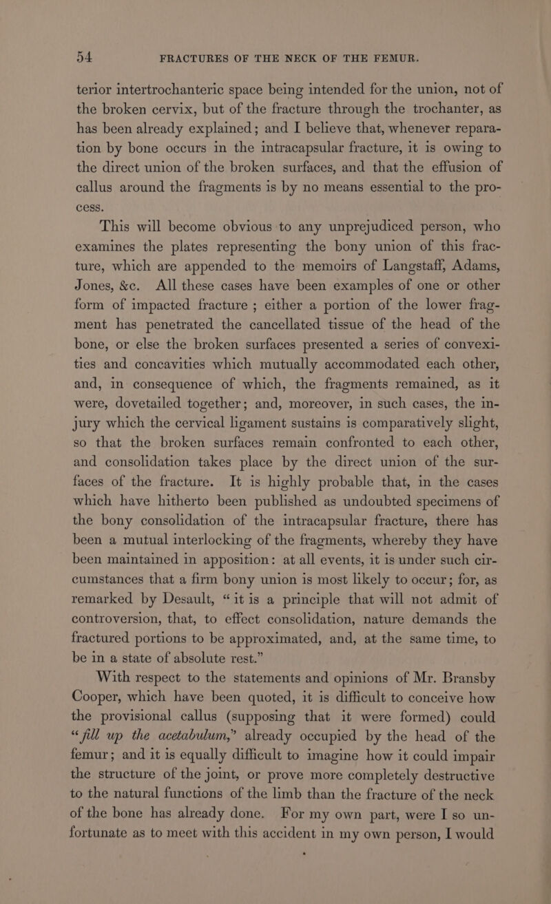 terior intertrochanteric space being intended for the union, not of the broken cervix, but of the fracture through the trochanter, as has been already explained; and I believe that, whenever repara- tion by bone occurs in the intracapsular fracture, it 1s owing to the direct union of the broken surfaces, and that the effusion of callus around the fragments is by no means essential to the pro- cess. This will become obvious to any unprejudiced person, who examines the plates representing the bony union of this frac- ture, which are appended to the memoirs of Langstaff, Adams, Jones, &amp;c. All these cases have been examples of one or other form of impacted fracture ; either a portion of the lower frag- ment has penetrated the cancellated tissue of the head of the bone, or else the broken surfaces presented a series of convexi- ties and concavities which mutually accommodated each other, and, in consequence of which, the fragments remained, as it were, dovetailed together; and, moreover, in such cases, the in- jury which the cervical ligament sustains is comparatively slight, so that the broken surfaces remain confronted to each other, and consolidation takes place by the direct union of the sur- faces of the fracture. It is highly probable that, in the cases which have hitherto been published as undoubted specimens of the bony consolidation of the intracapsular fracture, there has been a mutual interlocking of the fragments, whereby they have been maintained in apposition: at all events, it is under such cir- cumstances that a firm bony union is most likely to occur; for, as remarked by Desault, “it is a principle that will not admit of controversion, that, to effect consolidation, nature demands the fractured portions to be approximated, and, at the same time, to be in a state of absolute rest.” With respect to the statements and opinions of Mr. Bransby Cooper, which have been quoted, it is difficult to conceive how the provisional callus (supposing that it were formed) could “full up the acetabulum,” already occupied by the head of the femur; and it is equally difficult to imagine how it could impair the structure of the joint, or prove more completely destructive to the natural functions of the limb than the fracture of the neck of the bone has already done. For my own part, were I so un- fortunate as to meet with this accident in my own person, I would