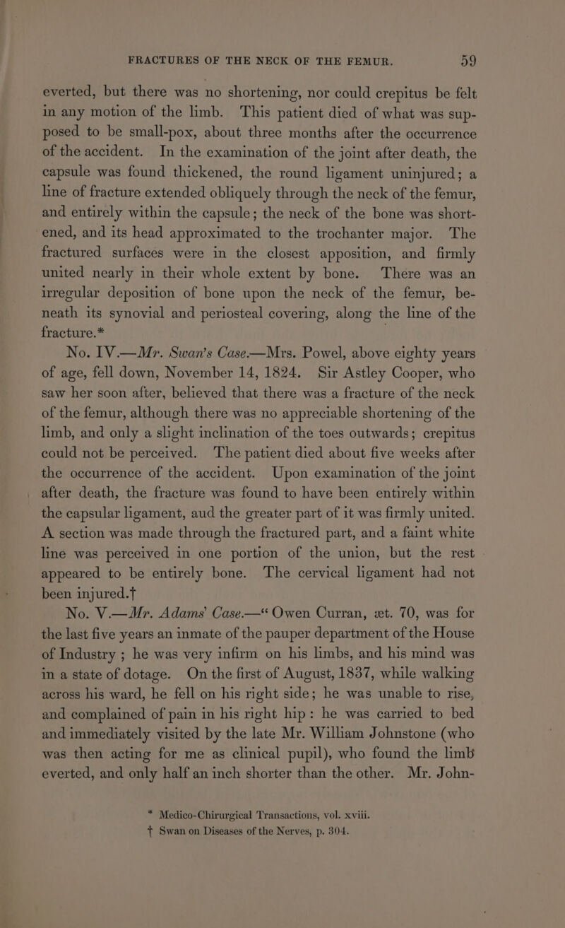 everted, but there was no shortening, nor could crepitus be felt in any motion of the limb. This patient died of what was sup- posed to be small-pox, about three months after the occurrence of the accident. In the examination of the joint after death, the capsule was found thickened, the round ligament uninjured; a line of fracture extended obliquely through the neck of the femur, and entirely within the capsule; the neck of the bone was short- ened, and its head approximated to the trochanter major. The fractured surfaces were in the closest apposition, and firmly united nearly in their whole extent by bone. There was an irregular deposition of bone upon the neck of the femur, be- neath its synovial and periosteal covering, along the line of the fracture.* | No. 1V.— Mr. Swan’s Case-——Mrs. Powel, above eighty years of age, fell down, November 14, 1824. Sir Astley Cooper, who saw her soon after, believed that there was a fracture of the neck of the femur, although there was no appreciable shortening of the limb, and only a slight inclination of the toes outwards; crepitus could not be perceived. The patient died about five weeks after the occurrence of the accident. Upon examination of the joint after death, the fracture was found to have been entirely within the capsular ligament, aud the greater part of it was firmly united. A section was made through the fractured part, and a faint white line was perceived in one portion of the union, but the rest appeared to be entirely bone. The cervical ligament had not been injured.f No. V.—Mr. Adams’ Case.-—“ Owen Curran, eet. 70, was for the last five years an inmate of the pauper department of the House of Industry ; he was very infirm on his limbs, and his mind was in a state of dotage. On the first of August, 1837, while walking across his ward, he fell on his right side; he was unable to rise, and complained of pain in his right hip: he was carried to bed and immediately visited by the late Mr. William Johnstone (who was then acting for me as clinical pupil), who found the limb everted, and only half an inch shorter than the other. Mr. John- * Medico-Chirurgical Transactions, vol. xviii. { Swan on Diseases of the Nerves, p. 304.