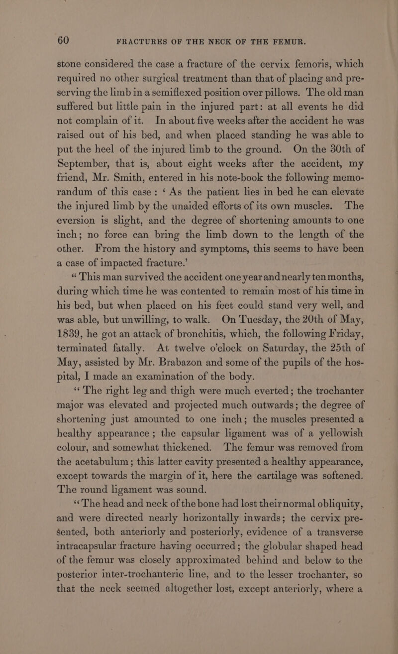 stone considered the case a fracture of the cervix femoris, which required no other surgical treatment than that of placing and pre- serving the limb in a semiflexed position over pillows. The old man suffered but little pain in the injured part: at all events he did not complain of it. In about five weeks after the accident he was raised out of his bed, and when placed standing he was able to put the heel of the injured limb to the ground. On the 30th of September, that is, about eight weeks after the accident, my friend, Mr. Smith, entered in his note-book the following memo- randum of this case: ‘ As the patient lies in bed he can elevate the injured limb by the unaided efforts of its own muscles. The eversion is slight, and the degree of shortening amounts to one inch; no force can bring the limb down to the length of the other. From the history and symptoms, this seems to have been a case of impacted fracture.’ “ This man survived the accident one year and nearly ten months, during which time he was contented to remain most of his time in his bed, but when placed on his feet could stand very well, and was able, but unwilling, to walk. On Tuesday, the 20th of May, 1839, he got an attack of bronchitis, which, the following Friday, terminated fatally. At twelve o'clock on Saturday, the 25th of May, assisted by Mr. Brabazon and some of the pupils of the hos- pital, I made an examination of the body. ‘The right leg and thigh were much everted; the trochanter major was elevated and projected much outwards; the degree of shortening just amounted to one inch; the muscles presented a healthy appearance ; the capsular ligament was of a yellowish colour, and somewhat thickened. The femur was removed from the acetabulum; this latter cavity presented a healthy appearance, except towards the margin of it, here the cartilage was softened. The round ligament was sound. ‘The head and neck of the bone had lost theirnormal obliquity, and were directed nearly horizontally inwards; the cervix pre- sented, both anteriorly and posteriorly, evidence of a transverse intracapsular fracture having occurred; the globular shaped head of the femur was closely approximated behind and below to the posterior inter-trochanteric line, and to the lesser trochanter, so that the neck seemed altogether lost, except anteriorly, where a