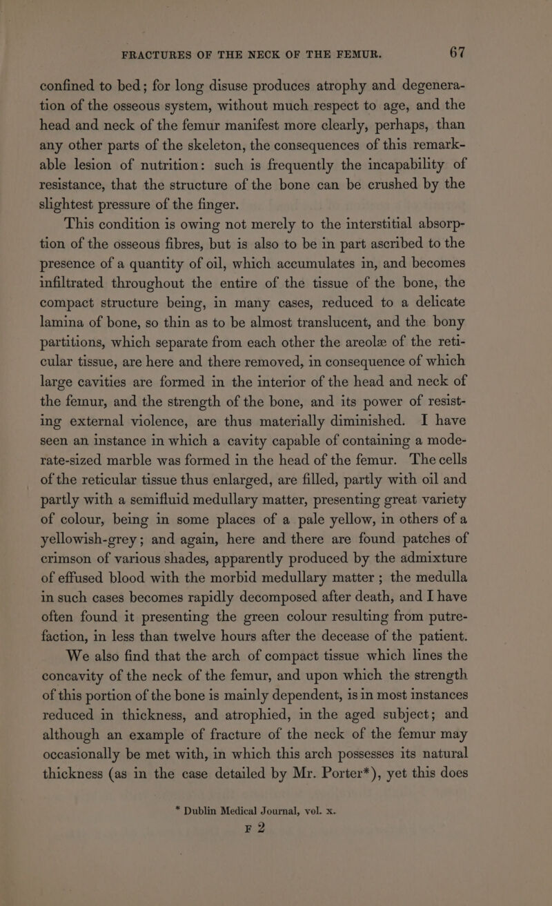 confined to bed; for long disuse produces atrophy and degenera- tion of the osseous system, without much respect to age, and the head and neck of the femur manifest more clearly, perhaps, than any other parts of the skeleton, the consequences of this remark- able lesion of nutrition: such is frequently the incapability of resistance, that the structure of the bone can be crushed by the slightest pressure of the finger. This condition is owing not merely to the interstitial absorp- tion of the osseous fibres, but is also to be in part ascribed to the presence of a quantity of oil, which accumulates in, and becomes infiltrated throughout the entire of the tissue of the bone, the compact structure being, in many cases, reduced to a delicate lamina of bone, so thin as to be almost translucent, and the bony partitions, which separate from each other the areole of the reti- cular tissue, are here and there removed, in consequence of which large cavities are formed in the interior of the head and neck of the femur, and the strength of the bone, and its power of resist- ing external violence, are thus materially diminished. I have seen an instance in which a cavity capable of containing a mode- rate-sized marble was formed in the head of the femur. The cells of the reticular tissue thus enlarged, are filled, partly with oil and partly with a semifluid medullary matter, presenting great variety of colour, being in some places of a pale yellow, in others of a yellowish-grey; and again, here and there are found patches of crimson of various shades, apparently produced by the admixture of effused blood with the morbid medullary matter ; the medulla in such cases becomes rapidly decomposed after death, and I have often found it presenting the green colour resulting from putre- faction, in less than twelve hours after the decease of the patient. We also find that the arch of compact tissue which lines the concavity of the neck of the femur, and upon which the strength of this portion of the bone is mainly dependent, is in most instances reduced in thickness, and atrophied, in the aged subject; and although an example of fracture of the neck of the femur may occasionally be met with, in which this arch possesses its natural thickness (as in the case detailed by Mr. Porter*), yet this does * Dublin Medical Journal, vol. x. F 2