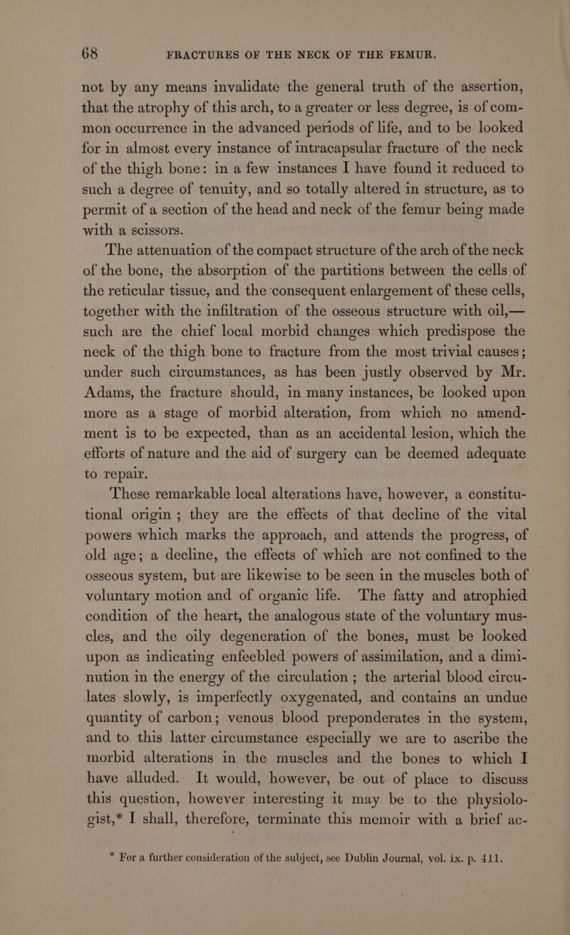 not by any means invalidate the general truth of the assertion, that the atrophy of this arch, to a greater or less degree, is of com- mon occurrence in the advanced periods of life, and to be looked for in almost every instance of intracapsular fracture of the neck of the thigh bone: in a few instances I have found it reduced to such a degree of tenuity, and so totally altered in structure, as to permit of a section of the head and neck of the femur being made with a scissors. The attenuation of the compact structure of the arch of the neck of the bone, the absorption of the partitions between the cells of the reticular tissue, and the consequent enlargement of these cells, together with the infiltration of the osseous structure with oil,— such are the chief local morbid changes which predispose the neck of the thigh bone to fracture from the most trivial causes ; under such circumstances, as has been justly observed by Mr. Adams, the fracture should, in many instances, be looked upon more as a stage of morbid alteration, from which no amend- ment is to be expected, than as an accidental lesion, which the efforts of nature and the aid of surgery can be deemed adequate to repair. These remarkable local alterations have, however, a constitu- tional origin ; they are the effects of that decline of the vital powers which marks the approach, and attends the progress, of old age; a decline, the effects of which are not confined to the osseous system, but are likewise to be seen in the muscles both of voluntary motion and of organic life. The fatty and atrophied condition of the heart, the analogous state of the voluntary mus- cles, and the oily degeneration of the bones, must be looked upon as indicating enfeebled powers of assimilation, and a dimi- nution in the energy of the circulation ; the arterial blood circu- lates slowly, is imperfectly oxygenated, and contains an undue quantity of carbon; venous blood preponderates in the system, and to this latter circumstance especially we are to ascribe the morbid alterations in the muscles and the bones to which I have alluded. It would, however, be out of place to discuss this question, however interesting it may be to the physiolo- gist,* I shall, therefore, terminate this memoir with a brief ac- * For a further consideration of the subject, see Dublin Journal, vol. ix. p. 411.