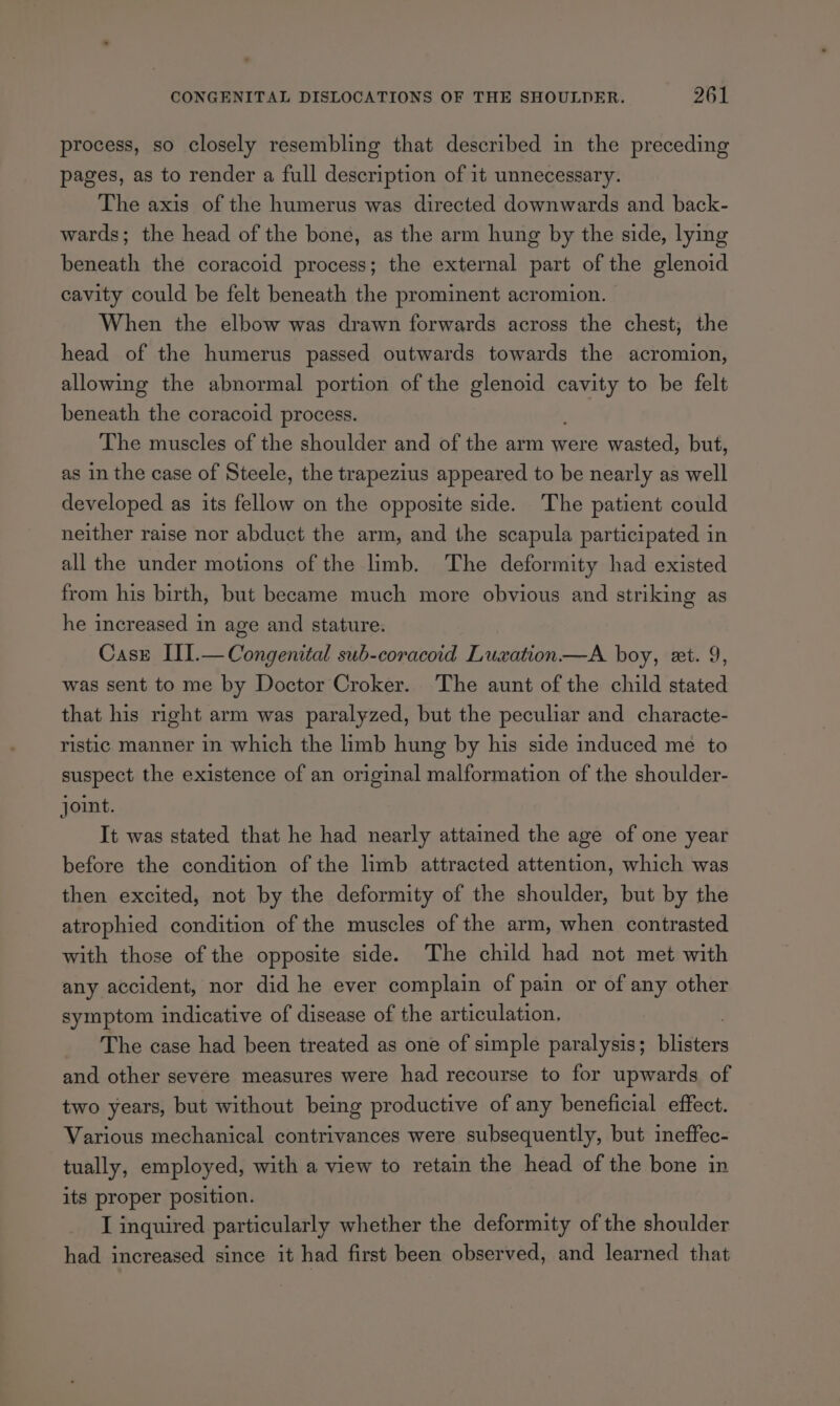 process, so closely resembling that described in the preceding pages, as to render a full description of it unnecessary. The axis of the humerus was directed downwards and back- wards; the head of the bone, as the arm hung by the side, lying beneath the coracoid process; the external part of the glenoid cavity could be felt beneath the prominent acromion. When the elbow was drawn forwards across the chest, the head of the humerus passed outwards towards the acromion, allowing the abnormal portion of the glenoid wae to be felt beneath the coracoid process. The muscles of the shoulder and of the arm were wasted, but, as in the case of Steele, the trapezius appeared to be nearly as well developed as its fellow on the opposite side. The patient could neither raise nor abduct the arm, and the scapula participated in all the under motions of the limb. The deformity had existed from his birth, but became much more obvious and striking as he increased in age and stature. Case III.— Congenital sub-coracoid Luxation—A boy, ext. 9, was sent to me by Doctor Croker. The aunt of the child stated that his right arm was paralyzed, but the peculiar and characte- ristic manner in which the limb hung by his side induced me to suspect the existence of an original malformation of the shoulder- joint. It was stated that he had nearly attained the age of one year before the condition of the limb attracted attention, which was then excited, not by the deformity of the shoulder, but by the atrophied condition of the muscles of the arm, when contrasted with those of the opposite side. The child had not met with any accident, nor did he ever complain of pain or of any other symptom indicative of disease of the articulation, The case had been treated as one of simple paralysis; Bisers and other severe measures were had recourse to for upwards of two years, but without being productive of any beneficial effect. Various mechanical contrivances were subsequently, but ineffec- tually, employed, with a view to retain the head of the bone in its proper position. I inquired particularly whether the deformity of the shoulder had increased since it had first been observed, and learned that