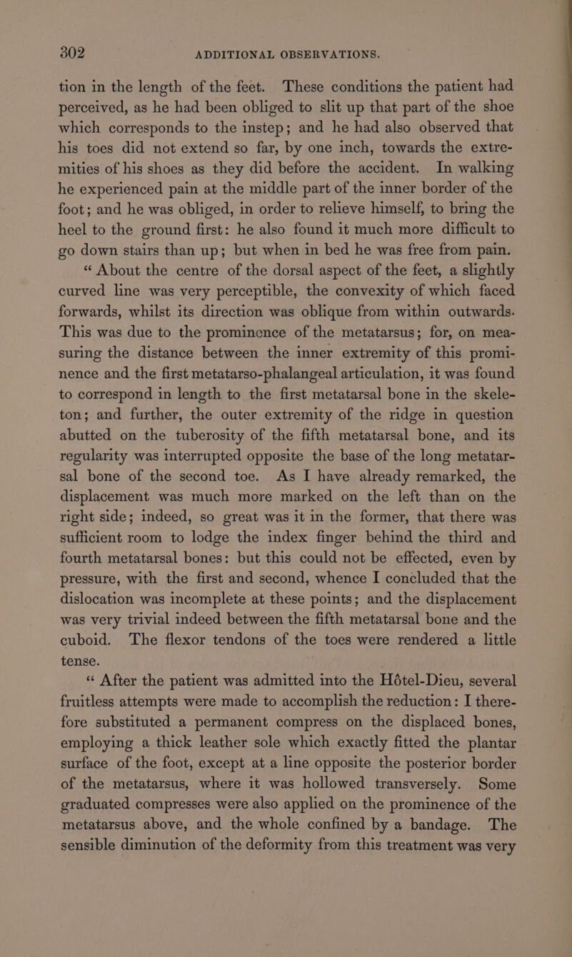 tion in the length of the feet. These conditions the patient had perceived, as he had been obliged to slit up that part of the shoe which corresponds to the instep; and he had also observed that his toes did not extend so far, by one inch, towards the extre- mities of his shoes as they did before the accident. In walking he experienced pain at the middle part of the inner border of the foot; and he was obliged, in order to relieve himself, to bring the heel to the ground first: he also found it much more difficult to go down stairs than up; but when in bed he was free from pain. “ About the centre of the dorsal aspect of the feet, a slightly curved line was very perceptible, the convexity of which faced forwards, whilst its direction was oblique from within outwards. This was due to the prominence of the metatarsus; for, on mea- suring the distance between the inner extremity of this promi- nence and the first metatarso-phalangeal articulation, 1t was found to correspond in length to the first metatarsal bone in the skele- ton; and further, the outer extremity of the ridge in question abutted on the tuberosity of the fifth metatarsal bone, and its regularity was interrupted opposite the base of the long metatar- sal bone of the second toe. As I have already remarked, the displacement was much more marked on the left than on the right side; indeed, so great was it in the former, that there was sufficient room to lodge the index finger behind the third and fourth metatarsal bones: but this could not be effected, even by pressure, with the first and second, whence I concluded that the dislocation was incomplete at these points; and the displacement was very trivial indeed between the fifth metatarsal bone and the cuboid. The flexor tendons of the toes were rendered a little tense. | “ After the patient was admitted into the Hétel-Dieu, several fruitless attempts were made to accomplish the reduction: I there- fore substituted a permanent compress on the displaced bones, employing a thick leather sole which exactly fitted the plantar surface of the foot, except at a line opposite the posterior border of the metatarsus, where it was hollowed transversely. Some graduated compresses were also applied on the prominence of the metatarsus above, and the whole confined by a bandage. The sensible diminution of the deformity from this treatment was very