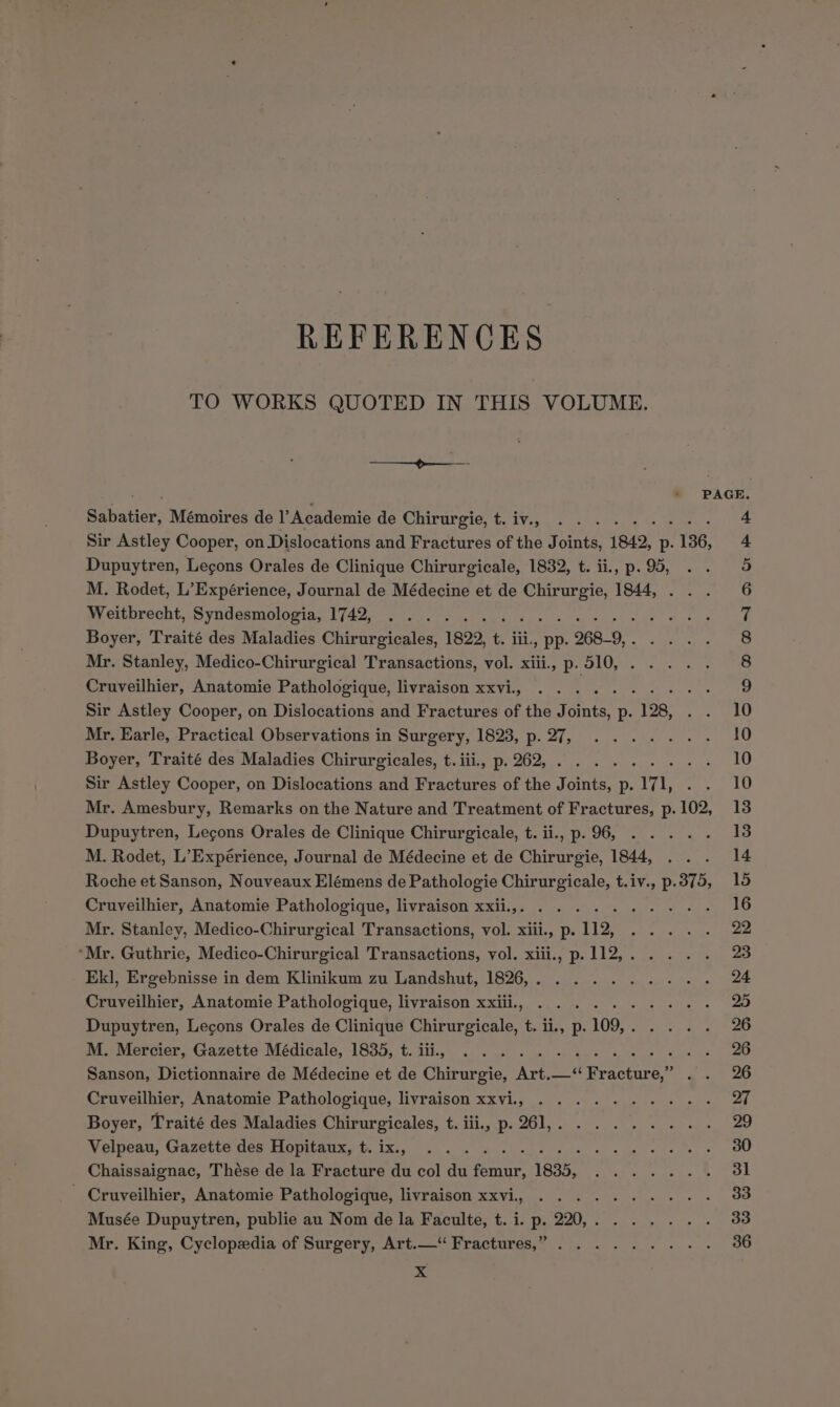 REFERENCES TO WORKS QUOTED IN THIS VOLUME. Mr. King, Cyclopzdia of Surgery, Art.— Fractures,” ......... x dike rd ear PAGE. Sabatier, Mémoires de l’Academie de Chirurgie, t.iv.. ........-. 4 Sir Astley Cooper, on Dislocations and Fractures of the Joints, 1842, p.136, 4 Dupuytren, Lecons Orales de Clinique Chirurgicale, 1832, t. ii., p. 95, 3 M. Rodet, L’Expérience, Journal de Médecine et de Chirurgie, 1844, 6 oy eriprecht,, Syndesmoloria, 1742; cece oe ge is ep cee a pee ay bal Boyer, Traité des Maladies Chirurgicales, 1822, t. iii, pp. 268-9,. . ... 8 Mr. Stanley, Medico-Chirurgical Transactions, vol. xiii., p. 510, 8 Cruveilhier, Anatomie Pathologique, livraison xxvi., . . peti pe ae Aare 9 Sir Astley Cooper, on Dislocations and Fractures of the Joints, p. 128, . . 10 Mr, Earle, Practical Observations in Surgery, 1823, p.27, ....... 10 Boyer, Traité des Maladies Chirurgicales, t.iii., p.262,......... 10 Sir Astley Cooper, on Dislocations and Fractures of the Joints, p. 171, 10 Mr. Amesbury, Remarks on the Nature and Treatment of Fractures, p. 102, 13 Dupuytren, Lecons Orales de Clinique Chirurgicale, t. ii., p.96, ..... 418 M. Rodet, L’Expérience, Journal de Médecine et de Chirurgie, 1844, 14 Roche et Sanson, Nouveaux Elémens de Pathologie Chirurgicale, t.iv., p.375, 15 Cruveilhier, Anatomie Pathologique, livraison xxii.,. .......+-+:+-. 16 Mr. Stanley, Medico-Chirurgical Transactions, vol. xiii, p. 112, .... . 22 ‘Mr. Guthrie, Medico-Chirurgical Transactions, vol. xiii., p.112,.... . 23 Ek], Ergebnisse in dem Klinikum zu Landshut, 1826,. ......... 24 Cruveilhier, Anatomie Pathologique, livraison xxiii, .......... 25 Dupuytren, Lecons Orales de Clinique Chirurgicale, t. ii, p.109,. ... . 26 M, Mercier, Gazette Médicale, 1835, t. iii., 2°. 2 . «. + bee 4 6 os 6, 8 26 Sanson, Dictionnaire de Médecine et de Chirurgie, Art.—“ Fracture,” 26 Cruveilhier, Anatomie Pathologique, livraison xxvi., .......+-- 27 Boyer, Traité des Maladies Chirurgicales, t. iii, p.261,......... 29 Wolpon,. (9S 0CCLG Nes COD Alte Mix gk ek webs g sx: se ee Cae 30 Chaissaignac, Thése de la Fracture du col du femur, 1835, ....... 31 - Cruveilhier, Anatomie Pathologique, livraison xxvi, .........-- 33 Musée Dupuytren, publie au Nom de la Faculte, t. i. p. 220,. ...... 33 36