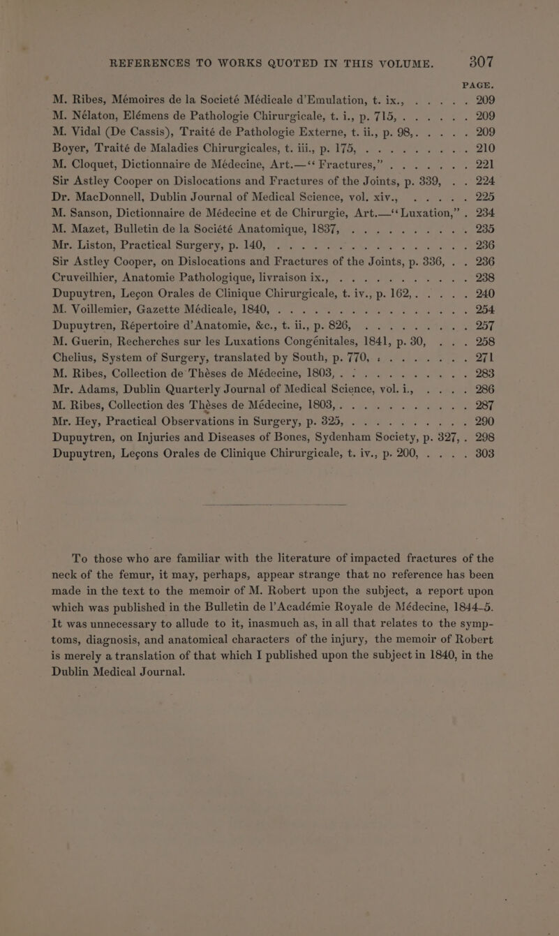 PAGE M. Ribes, Mémoires de la Societé Médicale d’Emulation, t. ix., . .. . . 209 M. Nélaton, Elémens de Pathologie Chirurgicale, t.i., p.715,...... 209 M. Vidal (De Cassis), Traité de Pathologie Externe, t. ii., p. 98, eee 209 Boyer, Traité de Maladies Chirurgicales, t. iii, p. 175, ......4... 210 M. Cloquet, Dictionnaire de Médecine, Art.—‘‘ Fractures,” ....... 221 Sir Astley Cooper on Dislocations and Fractures of the Joints, p. 339, . . 224 Dr. MacDonnell, Dublin Journal of Medical Science, vol. xiv., .... . 225 M. Sanson, Dictionnaire de Médecine et de Chirurgie, Art.—‘‘Luxation,” . 234 M. Mazet, Bulletin de la Société Anatomique, 1837, .......... 235 par. Liston, Practical Surgery, p. i402). 2 Soles a . 236 Sir Astley Cooper, on Dislocations and Fractures of the Tonite, p- . 336, . 236 Cruveilhier, Anatomie Pathologique, livraisonix., ........... 238 Dupuytren, Legon Orales de Clinique Chirurgicale, t. iv., p.162,. .... 240 mi. VY ciemicr, (ra cette. Medicale: LOdO0e oo eo te Ae gh ae BOS 254 Dupuytren, Répertoire d’ Anatomie, &amp;c., t. ii., p. 826, ......... 257 M. Guerin, Recherches sur les Luxations Congénitales, 1841, p.30, . . . 258 Chelius, System of Surgery, translated by South, p. 770, : ....... 271 M. Ribes, Collection de Théses de Médecine, 18038,. .......4.4.. 283 Mr. Adams, Dublin Quarterly Journal of Medical Science, vol.i., . . . . 286 M. Ribes, Collection des Théses G6 Medecine R05 24 (6 ahs oe Se 287 Mr. Hey, Practical Observations in Surgery, p. 325, .......4... 290 Dupuytren, on Injuries and Diseases of Bones, Sydenham Society, p. 327, . 298 Dupuytren, Lecons Orales de Clinique Chirurgicale, t. iv., p. 200, . . . . 303 To those who are familiar with the literature of impacted fractures of the neck of the femur, it may, perhaps, appear strange that no reference has been made in the text to the memoir of M. Robert upon the subject, a report upon which was published in the Bulletin de Académie Royale de Médecine, 1844-5. It was unnecessary to allude to it, inasmuch as, in all that relates to the symp- toms, diagnosis, and anatomical characters of the injury, the memoir of Robert is merely a translation of that which I published upon the subject in 1840, in the Dublin Medical Journal.