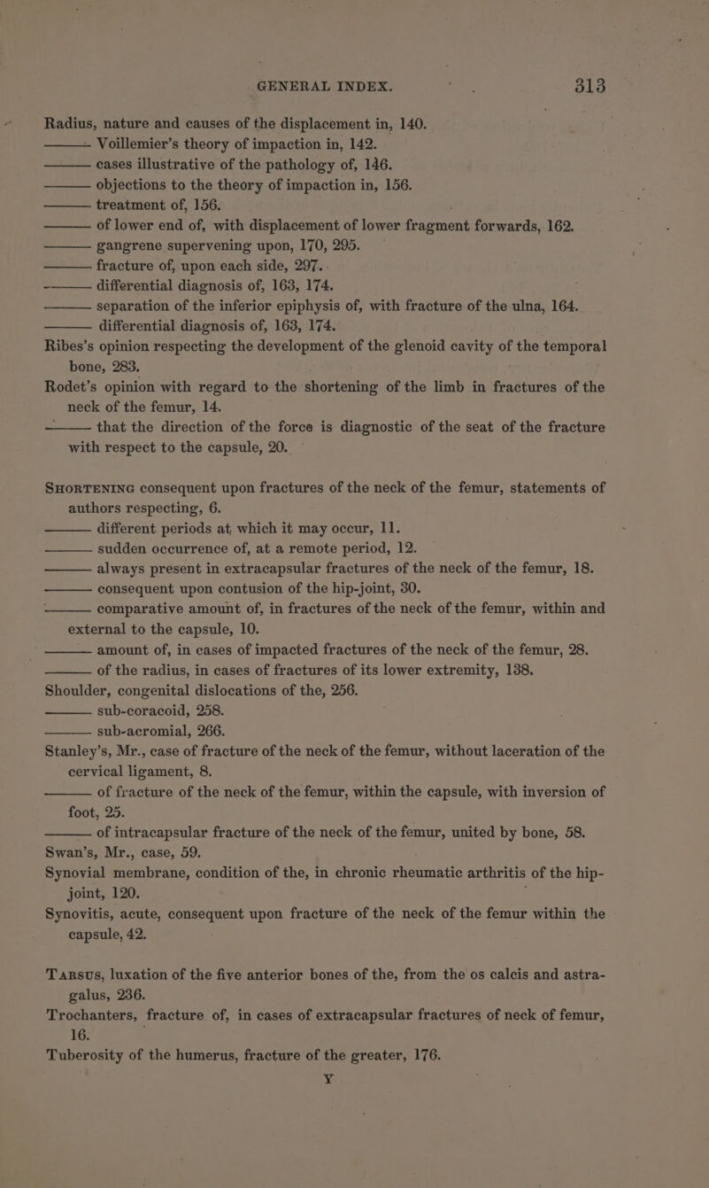 Radius, nature and causes of the displacement in, 140. - Voillemier’s theory of impaction in, 142. cases illustrative of the pathology of, 146. objections to the theory of impaction in, 156. treatment of, 156. of lower end of, with displacement of lower teacnicht forwards, 162. gangrene supervening upon, 170, 295. fracture of, upon each side, 297.. -—_—— differential diagnosis of, 163, 174. separation of the inferior epiphysis of, with fracture of the ulna, 164. differential diagnosis of, 163, 174. . Ribes’s opinion respecting the development of the glenoid cavity of the temporal bone, 283. Rodet’s opinion with regard to the shortening of the limb in fractures of the neck of the femur, 14. that the direction of the force is diagnostic of the seat of the fracture with respect to the capsule, 20. — SHORTENING consequent upon fractures of the neck of the femur, statements of authors respecting, 6. different periods at which it may occur, II. sudden occurrence of, at a remote period, 12. always present in extracapsular fractures of the neck of the femur, 18. consequent upon contusion of the hip-joint, 30. comparative amount of, in fractures of the neck of the femur, within and external to the capsule, 10. amount of, in cases of impacted fractures of the neck of the femur, 28. of the radius, in cases of fractures of its lower extremity, 138. Shoulder, congenital dislocations of the, 256. sub-coracoid, 258. sub-acromial, 266. Stanley’s, Mr., case of fracture of the neck of the femur, without laceration of the cervical ligament, 8. of fracture of the neck of the femur, within the capsule, with inversion of foot, 25. of intracapsular fracture of the neck of the femur, united by bone, 58. Swan’s, Mr., case, 59. Synovial membrane, condition of the, in chronic cuenuiatin arthritis of the hip- joint, 120. Synovitis, acute, consequent upon fracture of the neck of the femur within the capsule, 42. Tarsus, luxation of the five anterior bones of the, from the os calcis and astra- galus, 236. Trochanters, fracture of, in cases of extracapsular fractures of neck of femur, 16. Tuberosity of the humerus, fracture of the greater, 176. Bs