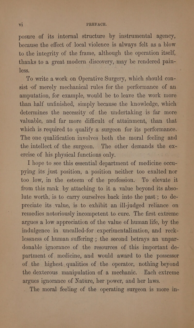 posure of its internal structure by instrumental agency, because the effect of local violence is always felt as a blow to the integrity of the frame, although the operation itself, thanks to a great modern discovery, may be rendered pain- less. | To write a work on Operative Surgery, which should con- sist of merely mechanical rules for the performance of an amputation, for example, would be to leave the work more than half unfinished, simply because the knowledge, which determines the necessity of the undertaking is far more valuable, and far more difficult of attainment, than that which is required to qualify a surgeon for its performance. The one qualification involves both the moral feeling and the intellect of the surgeon. The other demands the ex- ercise of his physical functions only. | I hope to see this essential department of medicine occu- pying its just position, a position neither too exalted nor too low, in the esteem of the profession. To elevate it from this rank by attaching to it a value beyond its abso- lute worth, is to carry ourselves back into the past; to de- preciate its value, is to exhibit an ill-judged reliance on remedies notoriously incompetent to cure. The first extreme argues a low appreciation of the value of human life, by the indulgence in. uncalled-for: experimentalization, and reck- lessness of human suffering ; the second betrays an unpar- donable ignorance of the resources of this important de- partment of medicine, and would award to the possessor of the highest qualities of the operator, nothing beyond the dexterous manipulation of a mechanic. Hach extreme argues ignorance of Nature, her power, and her laws. | The moral feeling of the operating surgeon is more in-
