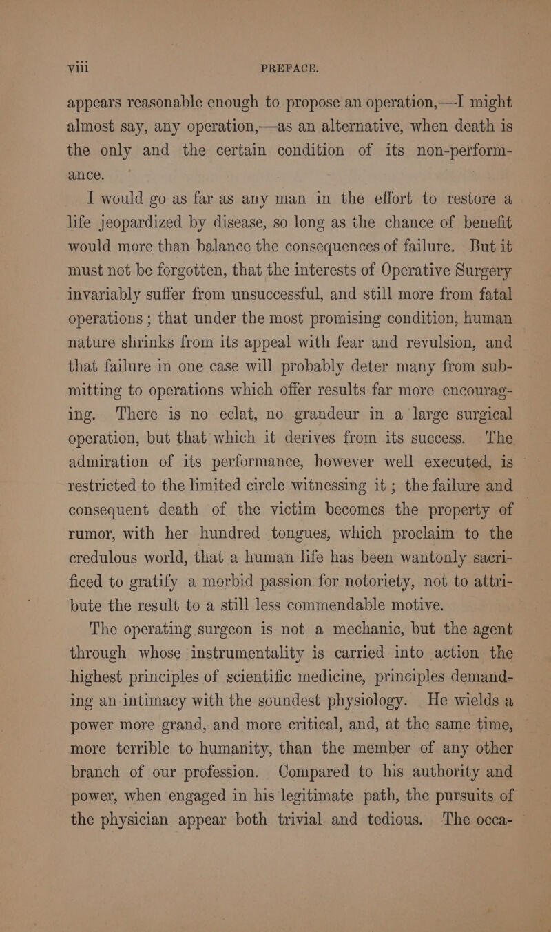 appears reasonable enough to propose an operation,—I might almost say, any operation,—as an alternative, when death is the only and the certain condition of its non-perform- ance. I would go as far as any man in the effort to restore a life jeopardized by disease, so long as the chance of benefit would more than balance the consequences of failure. But it must not be forgotten, that the interests of Operative Surgery invariably suffer from unsuccessful, and still more from fatal operations ; that under the most promising condition, human nature shrinks from its appeal with fear and revulsion, and that failure in one case will probably deter many from sub- mitting to operations which offer results far more encourag- ing. There is no eclat, no grandeur in a large surgical operation, but that which it derives from its success. The restricted to the limited circle witnessing it ; the failure and consequent death of the victim becomes the property of | rumor, with her hundred tongues, which proclaim to the credulous world, that a human life has been wantonly sacri- ficed to gratify a morbid passion for notoriety, not to attri- bute the result to a still less commendable motive. The operating surgeon is not a mechanic, but the agent through whose instrumentality is carried into action the highest principles of scientific medicine, principles demand- ing an intimacy with the soundest physiology. He wields a power more grand, and more critical, and, at the same time, more terrible to humanity, than the member of any other branch of our profession. Compared to his authority and power, when engaged in his legitimate path, the pursuits of the physician appear both trivial and tedious. The occa-—