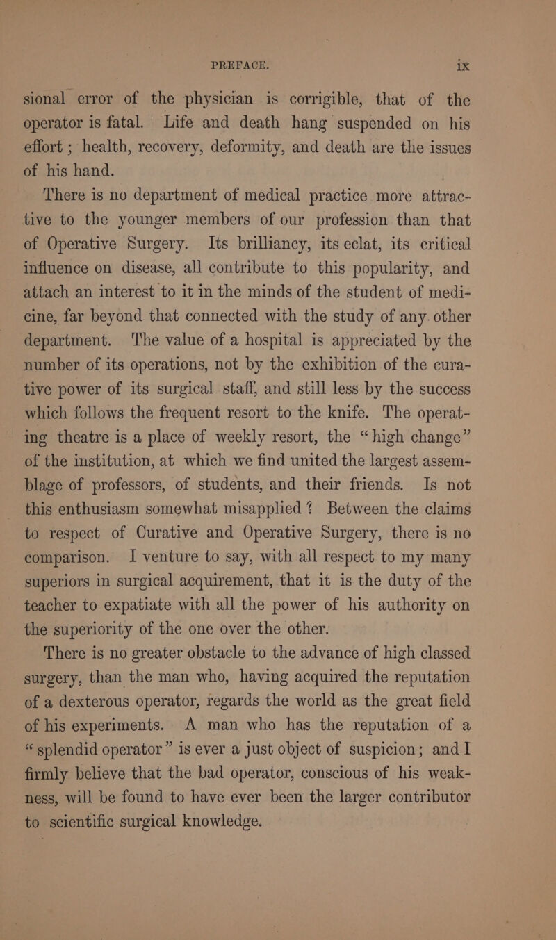 sional error of the physician is corrigible, that of the operator is fatal. Life and death hang suspended on his effort ; health, recovery, deformity, and death are the issues of his hand. There is no department of medical practice more attrac- tive to the younger members of our profession than that of Operative Surgery. Its brilliancy, its eclat, its critical influence on disease, all contribute to this popularity, and attach an interest to it in the minds of the student of medi- cine, far beyond that connected with the study of any. other department. The value of a hospital is appreciated by the number of its operations, not by tne exhibition of the cura- tive power of its surgical staff, and still less by the success which follows the frequent resort to the knife. The operat- ing theatre is a place of weekly resort, the “high change” of the institution, at which we find united the largest assem- blage of professors, of students, and their friends. Is not this enthusiasm somewhat misapplied ? Between the claims to respect of Curative and Operative Surgery, there is no comparison. I venture to say, with all respect to my many superiors in surgical acquirement, that it is the duty of the teacher to expatiate with all the power of his authority on the superiority of the one over the other. There is no greater obstacle to the advance of high classed surgery, than the man who, having acquired the reputation of a dexterous operator, regards the world as the great field of his experiments. A man who has the reputation of a “ splendid operator ” is ever a just object of suspicion; and I firmly believe that the bad operator, conscious of his weak- ness, will be found to have ever been the larger contributor to scientific surgical knowledge.