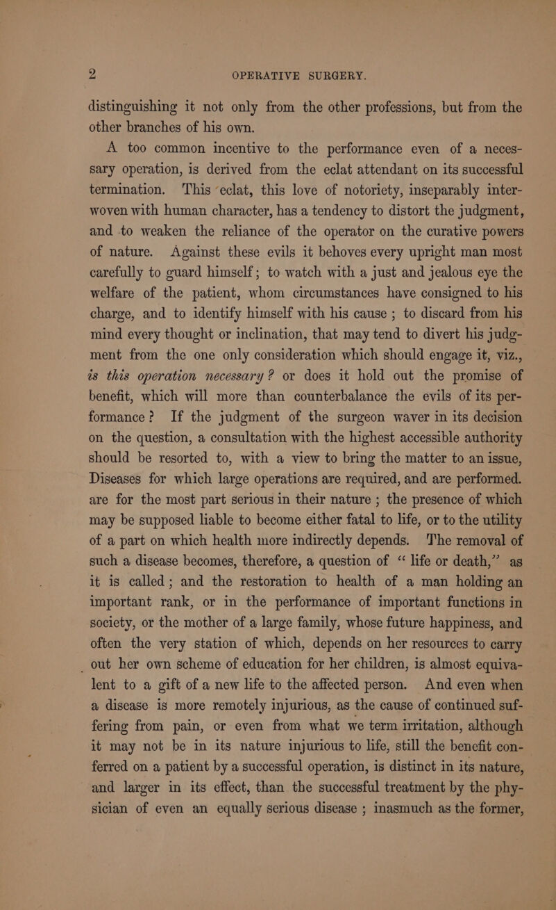 distinguishing it not only from the other professions, but from the other branches of his own. A too common incentive to the performance even of a neces- sary operation, is derived from the eclat attendant on its successful termination. This eclat, this love of notoriety, inseparably inter- woven with human character, has a tendency to distort the judgment, and to weaken the reliance of the operator on the curative powers of nature. Against these evils it behoves every upright man most carefully to guard himself; to watch with a just and jealous eye the welfare of the patient, whom circumstances have consigned to his charge, and to identify himself with his cause ; to discard from his mind every thought or inclination, that may tend to divert his judg- ment from the one only consideration which should engage it, viz., is this operation necessary? or does it hold out the promise of benefit, which will more than counterbalance the evils of its per- formance? If the judgment of the surgeon waver in its decision on the question, a consultation with the highest accessible authority should be resorted to, with a view to bring the matter to an issue, Diseases for which large operations are required, and are performed. are for the most part serious in their nature ; the presence of which may be supposed liable to become either fatal to life, or to the utility of a part on which health more indirectly depends. The removal of such a disease becomes, therefore, a question of “ life or death,” as it is called; and the restoration to health of a man holding an important rank, or in the performance of important functions in society, or the mother of a large family, whose future happiness, and often the very station of which, depends on her resources to carry _ out her own scheme of education for her children, is almost equiva- lent to a gift of a new life to the affected person. And even when a disease is more remotely injurious, as the cause of continued suf- fering from pain, or even from what we term irritation, although it may not be in its nature injurious to life, still the benefit con- ferred on a patient by a successful operation, is distinct in its nature, and larger in its effect, than the successful treatment by the phy- siclan of even an equally serious disease ; inasmuch as the former,