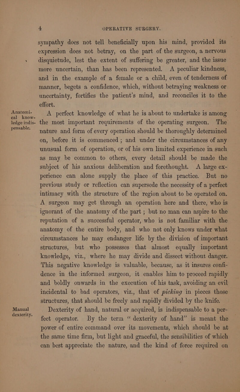 Anatomi- cal know- ledge indis- pensable, Manual dexterity. 4, OPERATIVE SURGERY. sympathy does not tell beneficially upon his mind, provided its expression does not betray, on the part of the surgeon, a nervous disquietude, lest the extent of suffering be greater, and the issue more uncertain, than has been represented. A peculiar kindness, and in the example of a female or a child, even of tenderness of manner, begets a confidence, which, without betraying weakness or uncertainty, fortifies the patient’s mind, and reconciles it to the effort. A perfect knowledge of what he is about to undertake is among the most important requirements of the operating surgeon. The nature and form of every operation should be thoroughly determined on, before it is commenced ; and under the circumstances of any unusual form of operation, or of his own limited experience in such as may be common to others, every detail should be made the subject of his anxious deliberation and forethought. A large ex- perience can alone supply the place of this practice. But no previous study or reflection can supersede the necessity of a perfect intimacy with the structure of the region about to be operated on. A surgeon may get through an operation here and there, who is ignorant of the anatomy of the part ; but no man can aspire to the reputation of a successful operator, who is not familiar with the anatomy of the entire body, and who not only knows under what circumstances he may endanger life by the division of important structures, but who possesses that almost equally important knowledge, viz., where he may divide and dissect without danger. This negative knowledge is valuable, because, as it insures confi- dence in the informed surgeon, it enables him to proceed rapidly and boldly onwards in the execution of his task, avoiding an evil incidental to bad operators, viz., that of picking in pieces those structures, that should be freely and rapidly divided by the knife. Dexterity of hand, natural or acquired, is indispensable to a per- fect operator. By the term “ dexterity of hand” is meant the power of entire command over its movements, which should be at the same time firm, but light and graceful, the sensibilities of which can best appreciate the nature, and the kind of force required on