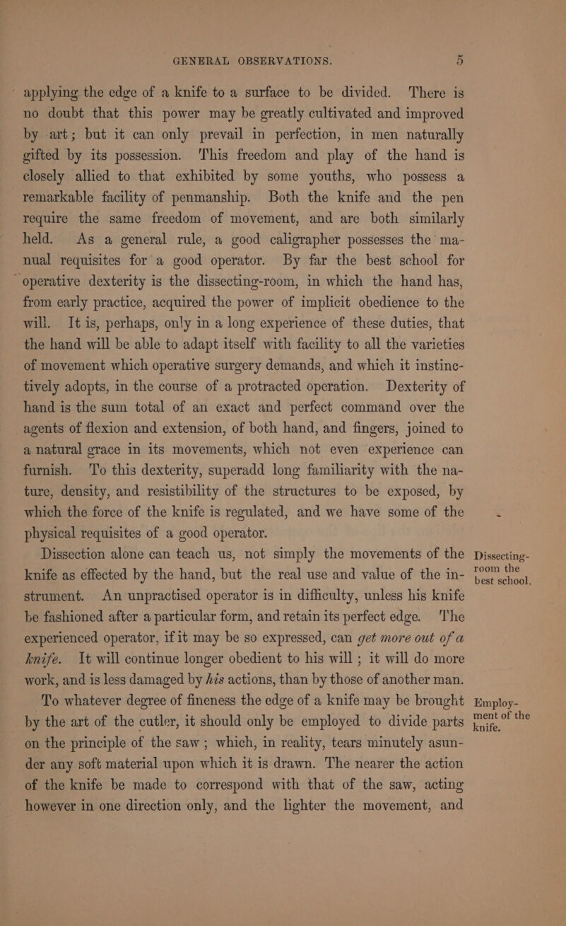 ‘ applying the edge of a knife to a surface to be divided. There is no doubt that this power may be greatly cultivated and improved by art; but it can only prevail in perfection, in men naturally gifted by its possession. ‘This freedom and play of the hand is closely allied to that exhibited by some youths, who possess a remarkable facility of penmanship. Both the knife and the pen require the same freedom of movement, and are both similarly held. As a general rule, a good caligrapher possesses the ma- nual requisites for'a good operator. By far the best school for operative dexterity is the dissecting-room, in which the hand has, from early practice, acquired the power of implicit obedience to the will. It is, perhaps, only in a long experience of these duties, that the hand will be able to adapt itself with facility to all the varieties of movement which operative surgery demands, and which it instinc- tively adopts, in the course of a protracted operation. Dexterity of hand is the sum total of an exact and perfect command over the agents of flexion and extension, of both hand, and fingers, joined to a natural grace in its movements, which not even experience can furnish. ‘To this dexterity, superadd long familiarity with the na- ture, density, and resistibility of the structures to be exposed, by which the force of the knife is regulated, and we have some of the physical requisites of a good operator. Dissection alone can teach us, not simply the movements of the knife as effected by the hand, but the real use and value of the in- strument. An unpractised operator is in difficulty, unless his knife be fashioned after a particular form, and retain its perfect edge. The experienced operator, ifit may be so expressed, can get more out of a knife. It will continue longer obedient to his will ; it will do more work, and is less damaged by Azs actions, than by those of another man. To whatever degree of fineness the edge of a knife may be brought by the art of the cutler, it should only be employed to divide parts on the principle of the saw ; which, in reality, tears minutely asun- der any soft material upon which it is drawn. The nearer the action of the knife be made to correspond with that of the saw, acting however in one direction only, and the lighter the movement, and Dissecting- room the best school. Employ- ment of the knife.