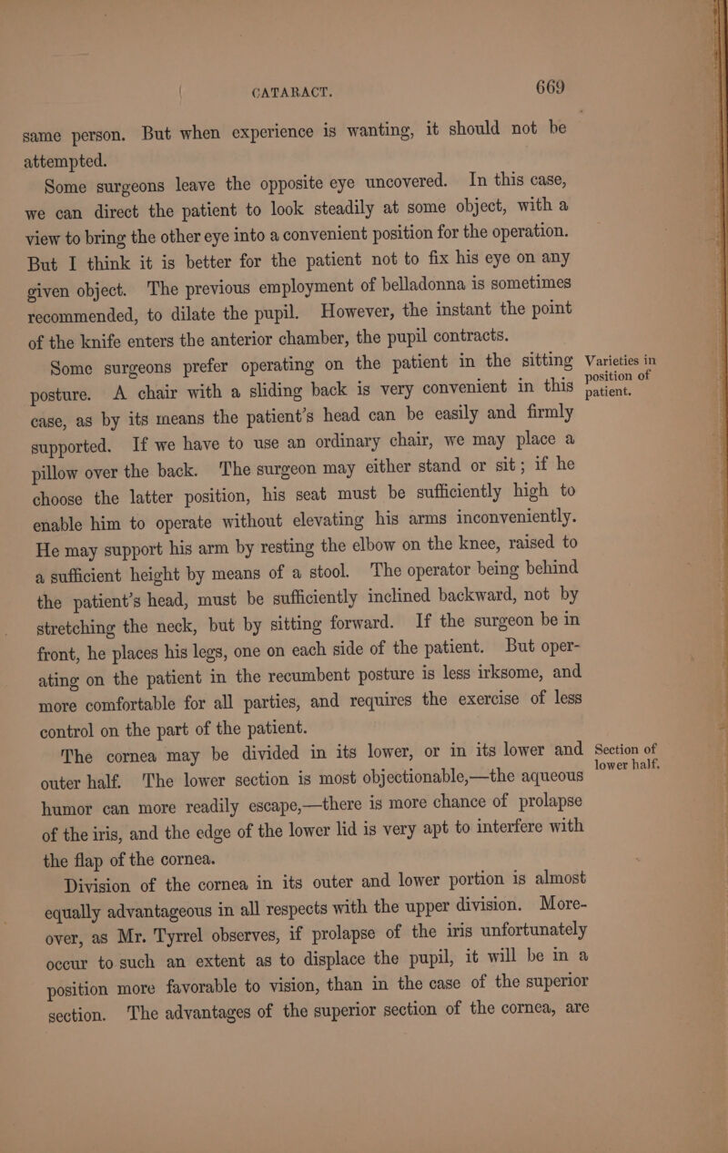 attempted. Some surgeons leave the opposite eye uncovered. In this case, we can direct the patient to look steadily at some object, with a view to bring the other eye into a convenient position for the operation. But I think it is better for the patient not to fix his eye on any given object. The previous employment of belladonna is sometimes recommended, to dilate the pupil. However, the instant the point of the knife enters the anterior chamber, the pupil contracts. Some surgeons prefer operating on the patient in the sitting posture. A chair with a sliding back ig very convenient in this case, as by its means the patient’s head can be easily and firmly supported. If we have to use an ordinary chair, we may place a pillow over the back. ‘The surgeon may either stand or sit; if he choose the latter position, his seat must be sufficiently high to enable him to operate without elevating his arms inconveniently. He may support his arm by resting the elbow on the knee, raised to a sufficient height by means of a stool. The operator being behind the patient’s head, must be sufficiently inclined backward, not by stretching the neck, but by sitting forward. If the surgeon be in front, he places his legs, one on each side of the patient. But oper- ating on the patient in the recumbent posture is less irksome, and more comfortable for all parties, and requires the exercise of less control on the part of the patient. The cornea may be divided in its lower, or in its lower and outer half. The lower section is most objectionable,—the aqueous humor can more readily escape,—there is more chance of prolapse of the iris, and the edge of the lower lid is very apt to interfere with the flap of the cornea. Division of the cornea in its outer and lower portion is almost equally advantageous in all respects with the upper division. More- over, as Mr. Tyrrel observes, if prolapse of the iris unfortunately occur to such an extent as to displace the pupil, it will be in a position more favorable to vision, than in the case of the superior section. ‘The advantages of the superior section of the cornea, are Varieties in position of patient. Section of lower half.