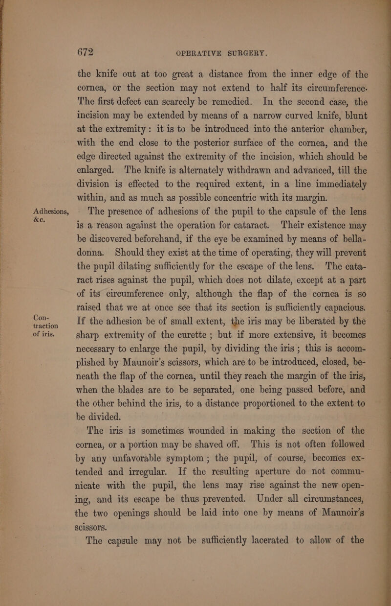 Se ne Oe ee ee, oe IN = eh em aa ee Adhesions, &amp;e. Con- traction of iris. 672 OPERATIVE SURGERY. the knife out at too great a distance from the mner edge of the cornea, or the section may not extend to half its circumference. The first defect can scarcely be remedied. In the second case, the Incision may be extended by means of a narrow curved knife, blunt at the extremity: it is to be introduced into the anterior chamber, with the end close to the posterior surface of the cornea, and the edge directed against the extremity of the incision, which should be enlarged. The knife is alternately withdrawn and advanced, till the division is effected to the required extent, in a line immediately within, and as much as possible concentric with its margin. The presence of adhesions of the pupil to the capsule of the lens is a reason against the operation for cataract. Their existence may be discovered beforehand, if the eye be examined by means of bella- donna. Should they exist at the time of operating, they will prevent the pupil dilating sufficiently for the escape of the lens. The cata- ract rises against the pupil, which does not dilate, except at a part of its circumference only, although the flap of the cornea is so raised that we at once see that its section is sufficiently capacious. If the adhesion be of small extent, the iris may be liberated by the sharp extremity of the curette ; but if more extensive, it becomes necessary to enlarge the pupil, by dividing the iris ; this 1s accom- plished by Maunoir’s scissors, which are to be introduced, closed, be- neath the flap of the cornea, until they reach the margin of the iris, when the blades are to be separated, one being passed before, and the other behind the iris, to a distance proportioned to the extent to be divided. ‘The iris is sometimes wounded in making the section of the cornea, or a portion may be shaved off. This is not often followed by any unfavorable symptom ; the pupil, of course, becomes ex- tended and irregular. If the resulting aperture do not commu- nicate with the pupil, the lens may rise against the new open- ing, and its escape be thus prevented. Under all circumstances, the two openings should be laid into one by means of Maunoir’s SCISSOFS. The capsule may not be sufficiently lacerated to allow of the