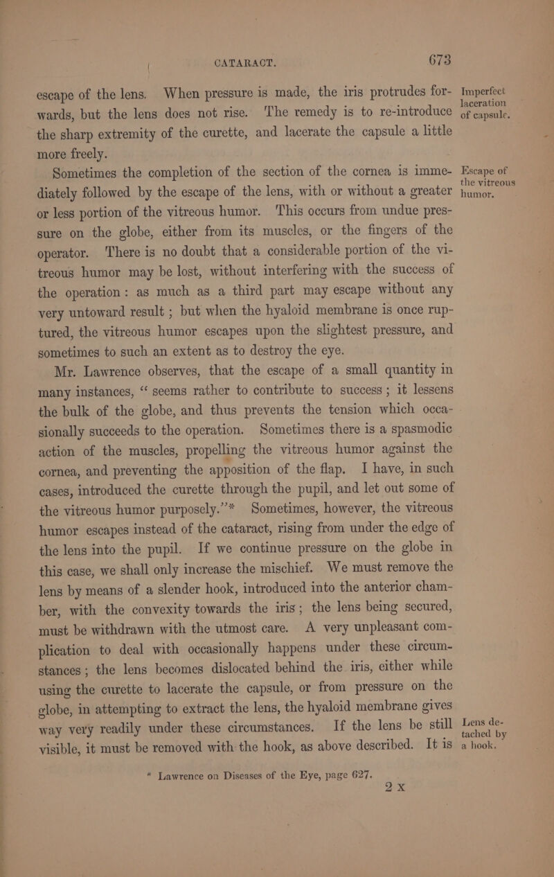 ee ee escape of the lens. When pressure is made, the iris protrudes for- wards, but the lens does not rise. The remedy is to re-introduce more freely. Sometimes the completion of the section of the cornea is imme- diately followed by the escape of the lens, with or without a greater or less portion of the vitreous humor. This occurs from undue pres- sure on the globe, either from its muscles, or the fingers of the operator. There is no doubt that a considerable portion of the vi- treous humor may be lost, without interfering with the success of the operation: as much as a third part may escape without any very untoward result ; but when the hyaloid membrane is once rup- tured, the vitreous humor escapes upon the slightest pressure, and sometimes to such an extent as to destroy the eye. Mr. Lawrence observes, that the escape of a small quantity in many instances, “‘ seems rather to contribute to success ; it lessens the bulk of the globe, and thus prevents the tension which occa- sionally succeeds to the operation. Sometimes there is a spasmodic action of the muscles, propelling the vitreous humor against the cornea, and preventing the apposition of the flap. I have, in such cases, introduced the curette through the pupil, and let out some of the vitreous humor purposely.”* Sometimes, however, the vitreous humor escapes instead of the cataract, rising from under the edge of the lens into the pupil. If we continue pressure on the globe in this case, we shall only increase the mischief. We must remove the lens by means of a slender hook, introduced into the anterior cham- ber, with the convexity towards the iris; the lens being secured, must be withdrawn with the utmost care. A very unpleasant com- plication to deal with occasionally happens under these circum- stances; the lens becomes dislocated behind the iris, either while using the curette to lacerate the capsule, or from pressure on the elobe, in attempting to extract the lens, the hyaloid membrane gives way very readily under these circumstances. If the lens be still visible, it must be removed with the hook, as above described. It is ox Imperfect laceration of capsule. Escape of the vitreous humor. Lens de- tached by a hook.