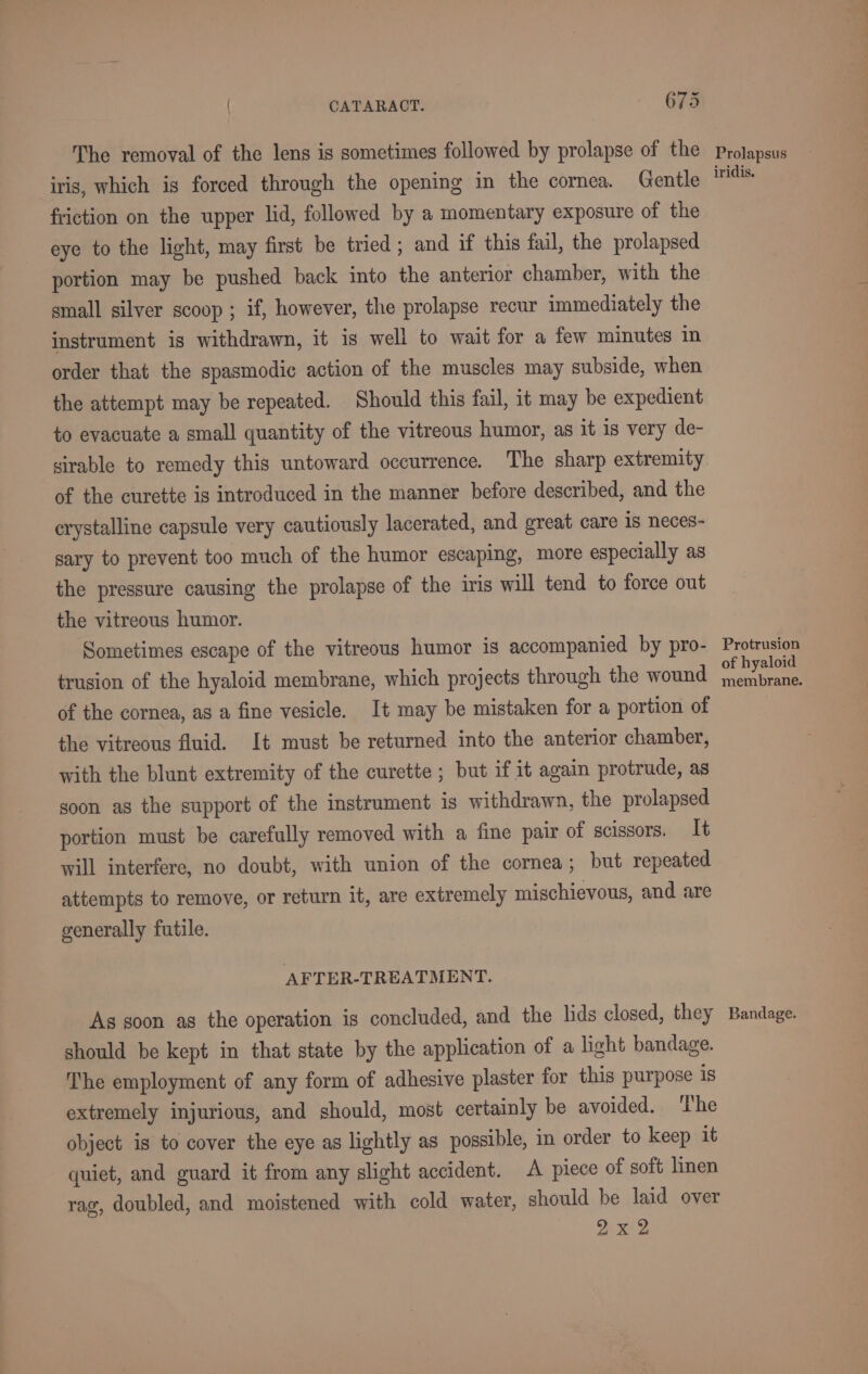 ~ The removal of the lens is sometimes followed by prolapse of the iris, which ig forced through the opening in the cornea. Gentle friction on the upper lid, followed by a momentary exposure of the eye to the light, may first be tried; and if this fail, the prolapsed portion may be pushed back into the anterior chamber, with the small silver scoop ; if, however, the prolapse recur immediately the instrument is withdrawn, it is well to wait for a few minutes in order that the spasmodic action of the muscles may subside, when the attempt may be repeated. Should this fail, it may be expedient to evacuate a small quantity of the vitreous humor, as it is very de- sirable to remedy this untoward occurrence. The sharp extremity of the curette is introduced in the manner before described, and the crystalline capsule very cautiously lacerated, and great care is neces- sary to prevent too much of the humor escaping, more especially as the pressure causing the prolapse of the iris will tend to force out the vitreous humor. Sometimes escape of the vitreous humor is accompanied by pro- trusion of the hyaloid membrane, which projects through the wound of the cornea, as a fine vesicle. It may be mistaken for a portion of the vitreous fluid. It must be returned into the anterior chamber, with the blunt extremity of the curette ; but if it again protrude, as soon as the support of the instrument is withdrawn, the prolapsed portion must be carefully removed with a fine pair of scissors. It will interfere, no doubt, with union of the cornea; but repeated attempts to remove, or return it, are extremely mischievous, and are generally futile. AFTER-TREATMENT. As soon as the operation is concluded, and the hds closed, they should be kept in that state by the application of a light bandage. The employment of any form of adhesive plaster for this purpose is extremely injurious, and should, most certainly be avoided. The object is to cover the eye as lightly as possible, in order to keep it quiet, and guard it from any slight accident. A piece of soft linen rag, doubled, and moistened with cold water, should be laid over 2x2 Prolapsus iridis. Protrusion of hyaloid membrane. Bandage.