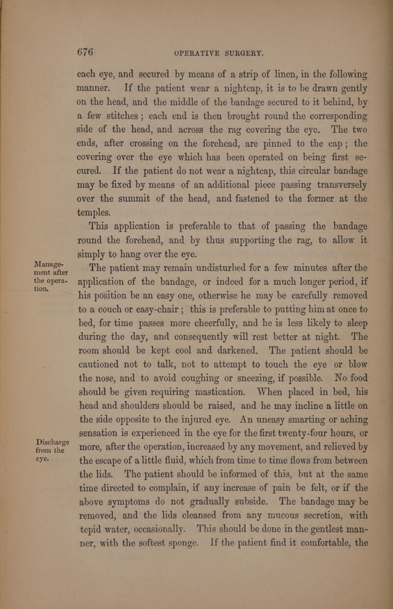 Manage- ment after the opera- tion. Discharge from the eye. 676 OPERATIVE. SURGERY. each eye, and secured by means of a strip of linen, in the following manner. If the patient wear a nightcap, it is to be drawn gently on the head, and the middle of the bandage secured to it behind, by a few stitches; each end is then brought round the corresponding side of the head, and across the rag covering the eye. The two ends, after crossing on the forehead, are pinned to the cap; the covering over the eye which has been operated on being first se- cured. If the patient do not wear a nightcap, this circular bandage may be fixed by means of an additional piece passing transversely over the summit of the head, and fastened to the former at the temples. This application is preferable to that of passing the bandage round the forehead, and by thus supporting the rag, to allow it simply to hang over the eye. ‘The patient may remain undisturbed for a few minutes after the application of the bandage, or indeed for a much longer period, if his position be an easy one, otherwise he may be carefully removed to a couch or easy-chair ; this is preferable to putting him at once to bed, for time passes more cheerfully, and he is less likely to sleep during the day, and consequently will rest better at night. The room should be kept cool and darkened. The patient should be cautioned not to talk, not to attempt to touch the eye or blow the nose, and to avoid coughing or sneezing, if possible. No food should be given requiring mastication. When placed in bed, his head and shoulders should be raised, and he may incline a little on the side opposite to the injured eye. An uneasy smarting or aching sensation is experienced in the eye for the first twenty-four hours, or the escape of a little fluid, which from time to time flows from between the lids. The patient should be informed of this, but at the same time directed to complain, if any increase of pain be felt, or if the above symptoms do not gradually subside. ‘The bandage may be removed, and the lids cleansed from any mucous secretion, with tepid water, occasionally. This should be done in the gentlest man- ner, with the softest sponge. If the patient find it comfortable, the ee a aa ee es