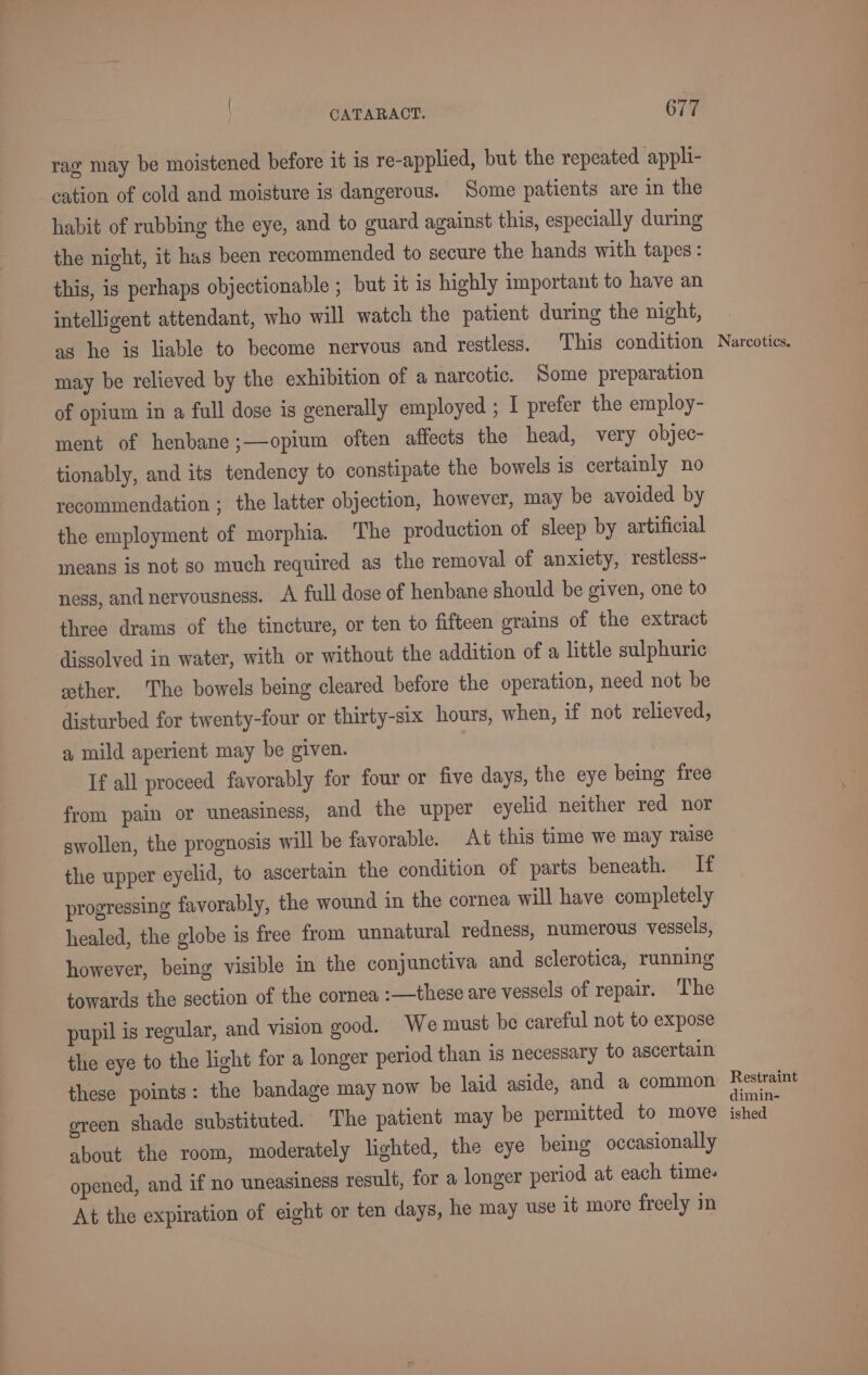 rag may be moistened before it is re-applied, but the repeated appli- cation of cold and moisture is dangerous. Some patients are in the habit of rubbing the eye, and to guard against this, especially during the night, it has been recommended to secure the hands with tapes: this, is perhaps objectionable ; but it is highly important to have an intelligent attendant, who will watch the patient during the night, as he is liable to become nervous and restless. This condition may be relieved by the exhibition of a narcotic. Some preparation of opium in a full dose is generally employed ; I prefer the employ- ment of henbane;—opium often affects the head, very objec- tionably, and its tendency to constipate the bowels is certainly no recommendation ; the latter objection, however, may be avoided by the employment of morphia. The production of sleep by artificial means is not so much required as the removal of anxiety, restless- ness, and nervousness. A full dose of henbane should be given, one to three drams of the tincture, or ten to fifteen grains of the extract dissolved in water, with or without the addition of a little sulphuric ether. The bowels being cleared before the operation, need not be disturbed for twenty-four or thirty-six hours, when, if not relieved, a mild aperient may be given. If all proceed favorably for four or five days, the eye being free from pain or uneasiness, and the upper eyelid neither red nor swollen, the prognosis will be favorable. At this time we may raise the upper eyelid, to ascertain the condition of parts beneath. If progressing favorably, the wound in the cornea will have completely healed, the globe is free from unnatural redness, numerous vessels, however, being visible in the conjunctiva and sclerotica, running towards the section of the cornea :—these are vessels of repair. The pupil is regular, and vision good. We must be careful not to expose the eye to the light for a longer period than is necessary to ascertain these points: the bandage may now be laid aside, and a common green shade substituted. The patient may be permitted to move about the room, moderately lighted, the eye being occasionally opened, and if no uneasiness result, for a longer period at each time- At the expiration of eight or ten days, he may use it more freely in Narcotics. Restraint dimin- ished