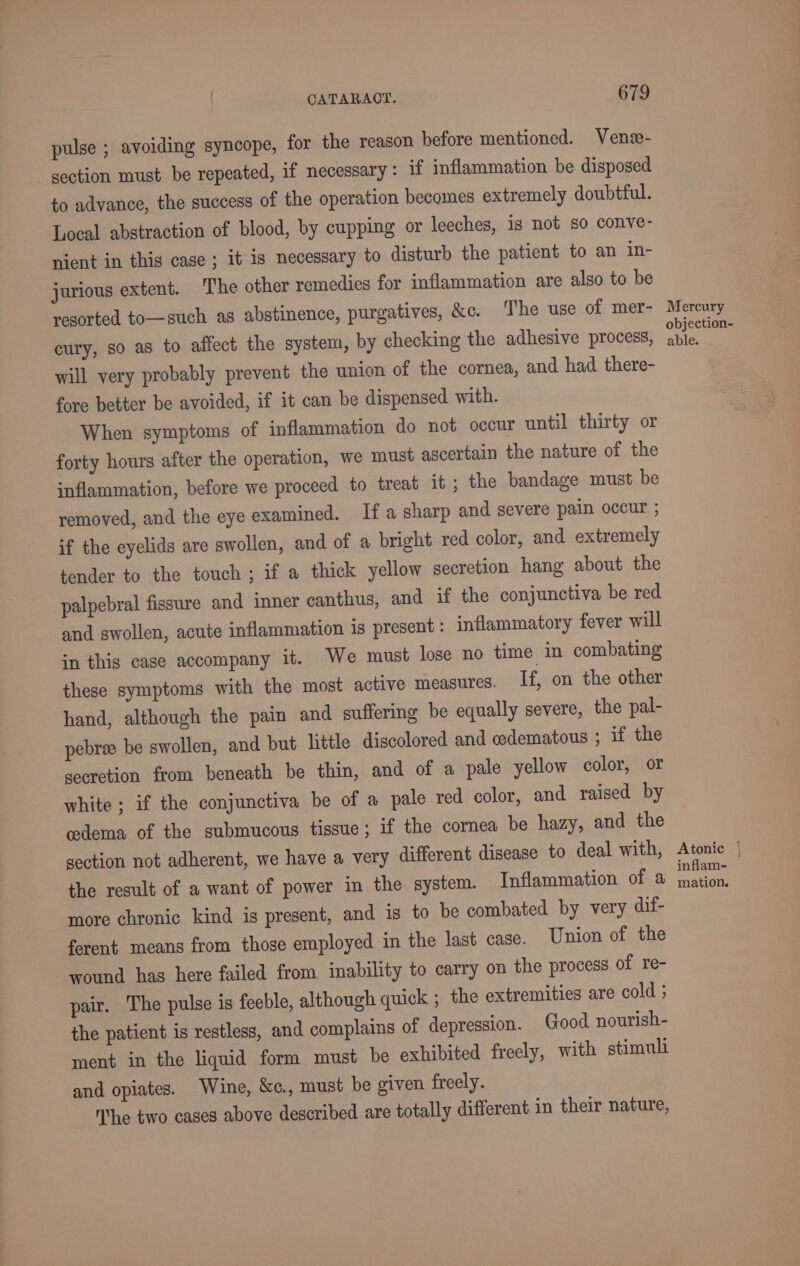 pulse ; avoiding syncope, for the reason before mentioned. Vene- section must be repeated, if necessary: if inflammation be disposed to advance, the success of the operation becomes extremely doubtful. Local abstraction of blood, by cupping or leeches, is not so conve- nient in this case ; it is necessary to disturb the patient to an in- jurious extent. The other remedies for inflammation are also to be resorted to—such as abstinence, purgatives, &amp;c. The use of mer- cury, so as to affect the system, by checking the adhesive process, will very probably prevent the union of the cornea, and had there- fore better be avoided, if it can be dispensed with. When symptoms of inflammation do not occur until thirty or forty hours after the operation, we must ascertain the nature of the inflammation, before we proceed to treat it ; the bandage must be removed, and the eye examined. Ifa sharp and severe pain occur ; if the eyelids are swollen, and of a bright red color, and extremely tender to the touch ; if a thick yellow secretion hang about the palpebral fissure and inner canthus, and if the conjunctiva be red and swollen, acute inflammation is present : inflammatory fever will in this case accompany it. We must lose no time in combating these symptoms with the most active measures. If, on the other hand, although the pain and suffering be equally severe, the pal- pebree be swollen, and but little discolored and edematous ; if the secretion from beneath be thin, and of a pale yellow color, or white ; if the conjunctiva be of a pale red color, and raised by cedema of the submucous tissue; if the cornea be hazy, and the section not adherent, we have a very different disease to deal with, the result of a want of power in the system. Inflammation of a more chronic kind is present, and is to be combated by very dif- ferent means from those employed in the last case. Union of the wound has here failed from inability to carry on the process of re- pair, The pulse is feeble, although quick ; the extremities are cold ; the patient is restless, and complains of depression. Good nourish- ment in the liquid form must be exhibited freely, with stimuli and opiates. Wine, &amp;c., must be given freely. Nhe two cases above described are totally different in their nature, Mercury objection- able. Atonic { inflam- mation.