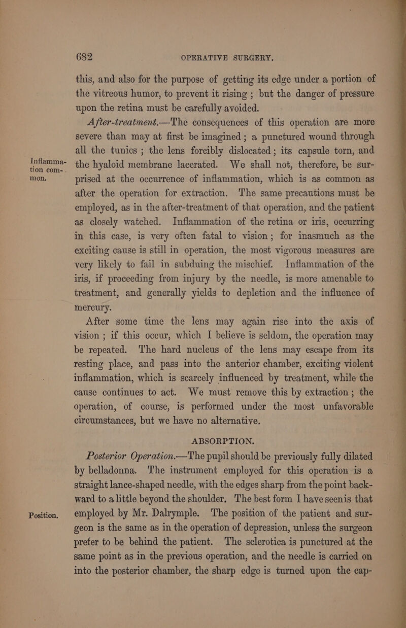 Inflamma- tion com-. mon. Position. 682 OPERATIVE SURGERY. this, and also for the purpose of getting its edge under a portion of the vitreous humor, to prevent it rising ; but the danger of pressure upon the retina must be carefully avoided. After-treatment.—The consequences of this operation are more severe than may at first be imagined; a punctured wound through all the tunics ; the lens forcibly dislocated ; its capsule torn, and the hyaloid membrane lacerated. We shall not, therefore, be sur- prised at the occurrence of inflammation, which is as common as after the operation for extraction. The same precautions must be employed, as in the after-treatment of that operation, and the patient as closely watched. Inflammation of the retina or iris, occurring in this case, is very often fatal to vision; for inasmuch as the exciting cause is still in operation, the most vigorous measures are very likely to fail in subduing the mischief. Inflammation of the iris, if proceeding from injury by the needle, is more amenable to treatment, and generally yields to depletion and the influence of mercury. After some time the lens may again rise into the axis of vision ; if this occur, which I believe is seldom, the operation may be repeated. ‘The hard nucleus of the lens may escape from its resting place, and pass into the anterior chamber, exciting violent inflammation, which is scarcely influenced by treatment, while the cause continues to act. We must remove this by extraction ; the operation, of course, is performed under the most unfavorable circumstances, but we have no alternative. ABSORPTION. Posterior Operation.—The pupil should be previously fully dilated by belladonna. The instrument employed for this operation is a straight lance-shaped needle, with the edges sharp from the point back- ward to alittle beyond the shoulder. The best form I have seenis that employed by Mr. Dalrymple. The position of the patient and sur- geon is the same as in the operation of depression, unless the surgeon prefer to be behind the patient. The sclerotica is punctured at the same point as in the previous operation, and the needle is carried on into the posterior chamber, the sharp edge is turned upon the cap-