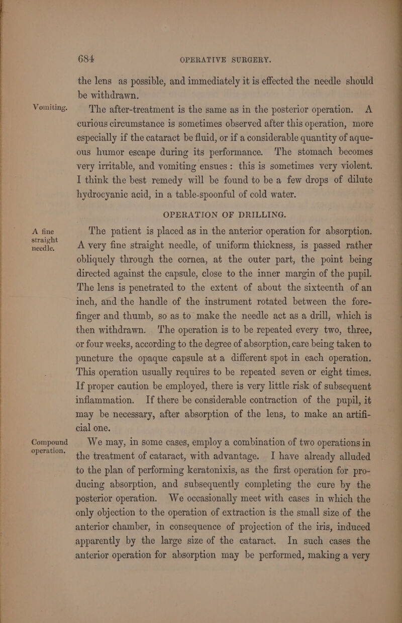 Vomiting. A fine straight needle. Compound operation. 684 OPERATIVE SURGERY. the lens as possible, and immediately it is effected the needle should be withdrawn. The after-treatment is the same as in the posterior operation. A curious circumstance is sometimes observed after this operation, more especially if the cataract be fluid, or if a considerable quantity of aque- ous humor escape during its performance. ‘The stomach becomes very irritable, and vomiting ensues: this is sometimes very violent. I think the best remedy will be found to be a few drops of dilute hydrocyanic acid, in a table-spoonful of cold water. OPERATION OF DRILLING. The patient is placed as in the anterior operation for absorption. A very fine straight needle, of uniform thickness, is passed rather obliquely through the cornea, at the outer part, the point being directed against the capsule, close to the inner margin of the pupil. The lens is penetrated to the extent of about the sixteenth of an inch, and the handle of the instrument rotated between the fore- finger and thumb, so as to make the needle act as a drill, which is then withdrawn. ‘I'he operation is to be repeated every two, three, or four weeks, according to the degree of absorption, care being taken to puncture the opaque capsule ata different spot in each operation. This operation usually requires to be repeated seven or eight times. If proper caution be employed, there is very little risk of subsequent inflammation. If there be considerable contraction of the pupil, it may be necessary, after absorption of the lens, to make an artifi- cial one. We may, in some cases, employ a combination of two operations in the treatment of cataract, with advantage. I have already alluded to the plan of performing keratonixis, as the first operation for pro- ducing absorption, and subsequently completing the cure by the posterior operation. We occasionally meet with cases in which the only objection to the operation of extraction is the small size of the anterior chamber, in consequence of projection of the iris, induced apparently by the large size of the cataract. In such cases the anterior operation for absorption may be performed, making a very