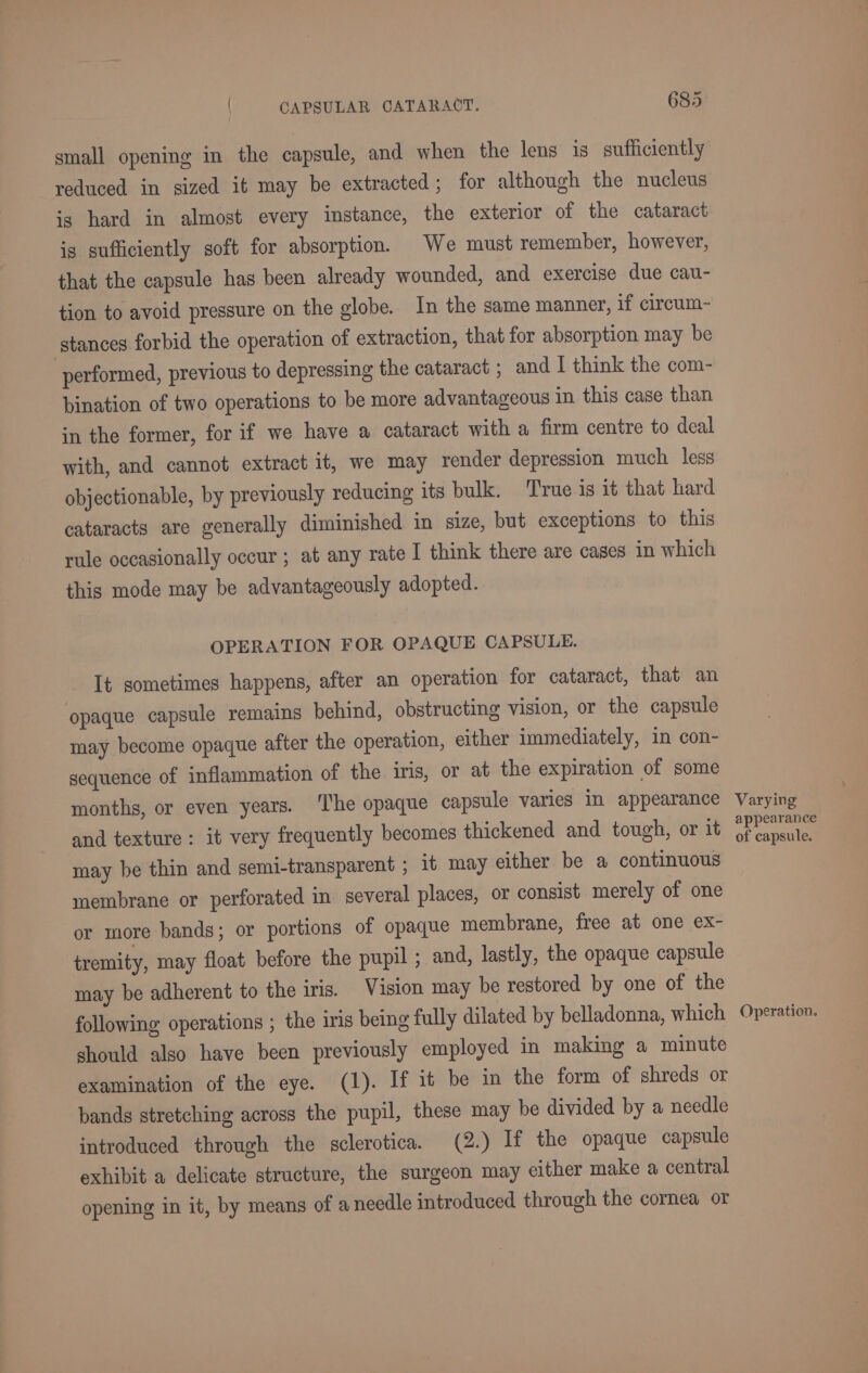small opening in the capsule, and when the lens is sufficiently reduced in sized it may be extracted; for although the nucleus is hard in almost every instance, the exterior of the cataract is sufficiently soft for absorption. We must remember, however, that the capsule has been already wounded, and exercise due cau- tion to avoid pressure on the globe. In the same manner, if circum~- stances forbid the operation of extraction, that for absorption may be performed, previous to depressing the cataract ; and I think the com- bination of two operations to be more advantageous in this case than in the former, for if we have a cataract with a firm centre to deal with, and cannot extract it, we may render depression much less objectionable, by previously reducing its bulk. True is it that hard cataracts are generally diminished in size, but exceptions to this rule occasionally occur ; at any rate I think there are cases in which this mode may be advantageously adopted. OPERATION FOR OPAQUE CAPSULE. It sometimes happens, after an operation for cataract, that an opaque capsule remains behind, obstructing vision, or the capsule may become opaque after the operation, either immediately, in con- sequence of inflammation of the iris, or at the expiration of some months, or even years. ‘The opaque capsule varies in appearance and texture: it very frequently becomes thickened and tough, or it may be thin and semi-transparent ; it may either be a continuous membrane or perforated in several places, or consist merely of one or more bands; or portions of opaque membrane, free at one ex- tremity, may float before the pupil ; and, lastly, the opaque capsule may be adherent to the iris. Vision may be restored by one of the following operations ; the iris being fully dilated by belladonna, which should also have been previously employed in making a minute examination of the eye. (1). If it be in the form of shreds or bands stretching across the pupil, these may be divided by a needle introduced through the sclerotica. (2.) If the opaque capsule exhibit a delicate structure, the surgeon may either make a central opening in it, by means of a needle introduced through the cornea or Varying appearance of capsule.