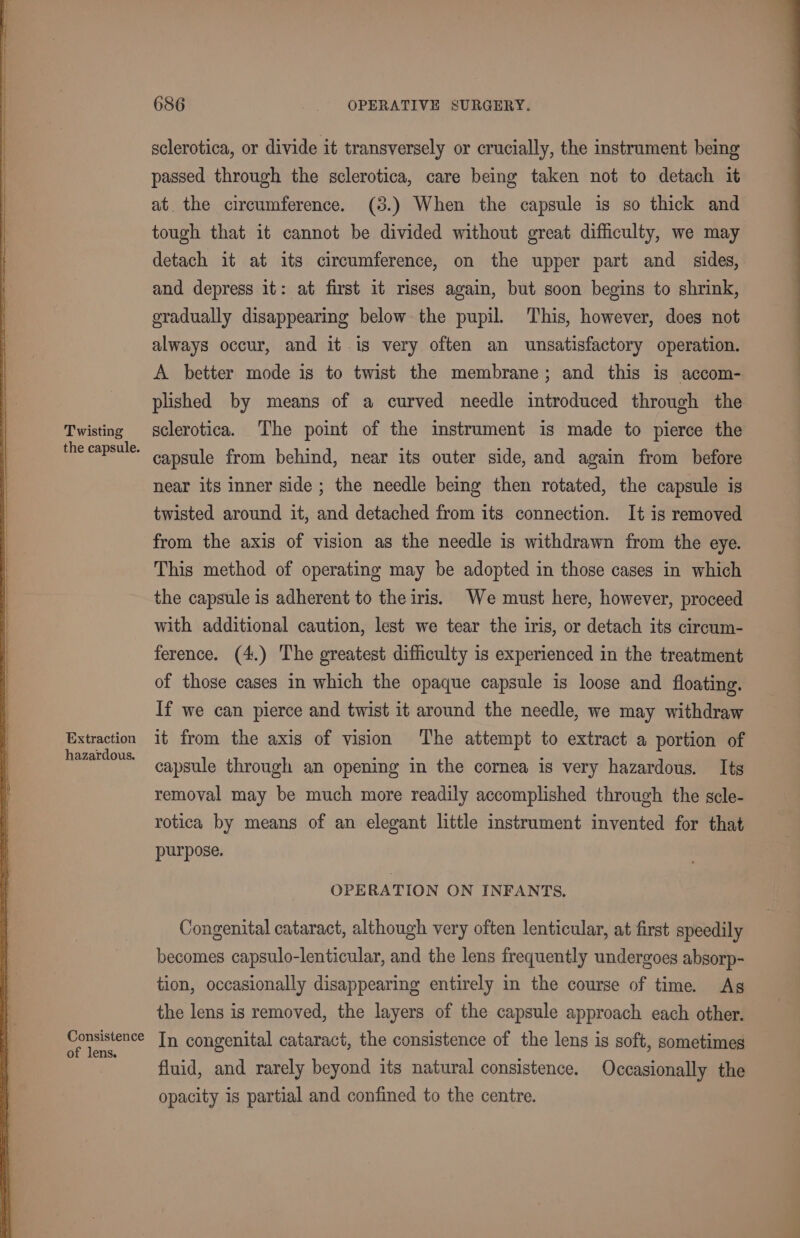 Twisting the capsule. Extraction hazardous. Consistence of lens. 686 - OPERATIVE SURGERY. sclerotica, or divide it transversely or crucially, the instrument being passed through the sclerotica, care being taken not to detach it at. the circumference. (3.) When the capsule is so thick and tough that it cannot be divided without great difficulty, we may detach it at its circumference, on the upper part and _ sides, and depress it: at first it rises again, but soon begins to shrink, oradually disappearing below the pupil. This, however, does not always occur, and it.is very often an unsatisfactory operation. A better mode is to twist the membrane; and this is accom- plished by means of a curved needle introduced through the sclerotica. The point of the instrument is made to pierce the capsule from behind, near its outer side, and again from before near its inner side ; the needle being then rotated, the capsule is twisted around it, and detached from its connection. It is removed from the axis of vision as the needle is withdrawn from the eye. This method of operating may be adopted in those cases in which the capsule is adherent to the iris. We must here, however, proceed with additional caution, lest we tear the iris, or detach its circum- ference. (4.) The greatest difficulty is experienced in the treatment of those cases in which the opaque capsule is loose and floating. If we can pierce and twist it around the needle, we may withdraw it from the axis of vision The attempt to extract a portion of capsule through an opening in the cornea is very hazardous. Its removal may be much more readily accomplished through the scle- rotica by means of an elegant little instrument invented for that purpose. OPERATION ON INFANTS. Congenital cataract, although very often lenticular, at first speedily becomes capsulo-lenticular, and the lens frequently undergoes absorp- tion, occasionally disappearing entirely in the course of time. As the lens is removed, the layers of the capsule approach each other. In congenital cataract, the consistence of the lens is soft, sometimes fluid, and rarely beyond its natural consistence. Occasionally the opacity is partial and confined to the centre.