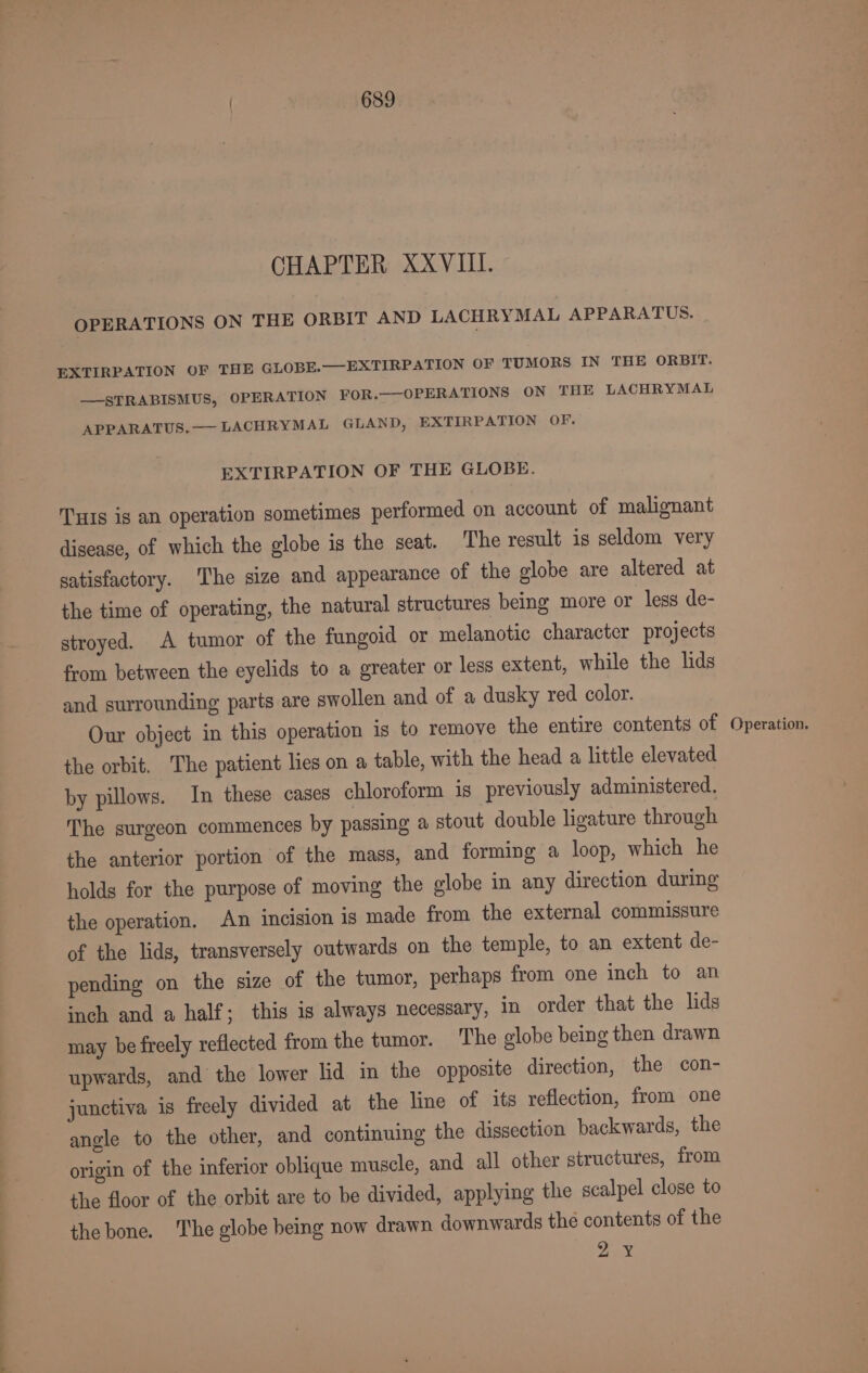 CHAPTER XXVIII. OPERATIONS ON THE ORBIT AND LACHRYMAL APPARATUS. EXTIRPATION OF THE GLOBE.—EXTIRPATION OF TUMORS IN THE ORBIT. —STRABISMUS, OPERATION FOR.—-OPERATIONS ON THE LACHRYMAL APPARATUS, — LACHRYMAL GLAND, EXTIRPATION OF. EXTIRPATION OF THE GLOBE. TuIs is an operation sometimes performed on account of malignant disease, of which the globe is the seat. The result is seldom very satisfactory. ‘The size and appearance of the globe are altered at the time of operating, the natural structures being more or less de- stroyed. A tumor of the fungoid or melanotic character projects from between the eyelids to a greater or less extent, while the lids and surrounding parts are swollen and of a dusky red color. the orbit. The patient lies on a table, with the head a little elevated by pillows. In these cases chloroform is previously administered. The surgeon commences by passing a stout double ligature through the anterior portion of the mass, and forming a loop, which he holds for the purpose of moving the globe in any direction during the operation. An incision is made from the external commissure of the lids, transversely outwards on the temple, to an extent de- pending on the size of the tumor, perhaps from one inch to an inch and a half; this is always necessary, in order that the lids may be freely reflected from the tumor. The globe being then drawn upwards, and the lower lid in the opposite direction, the con- junctiva is freely divided at the line of its reflection, from one angle to the other, and continuing the dissection backwards, the origin of the inferior oblique muscle, and all other structures, from the floor of the orbit are to be divided, applying the scalpel close to the bone. The globe being now drawn downwards the contents of the 2 ¥