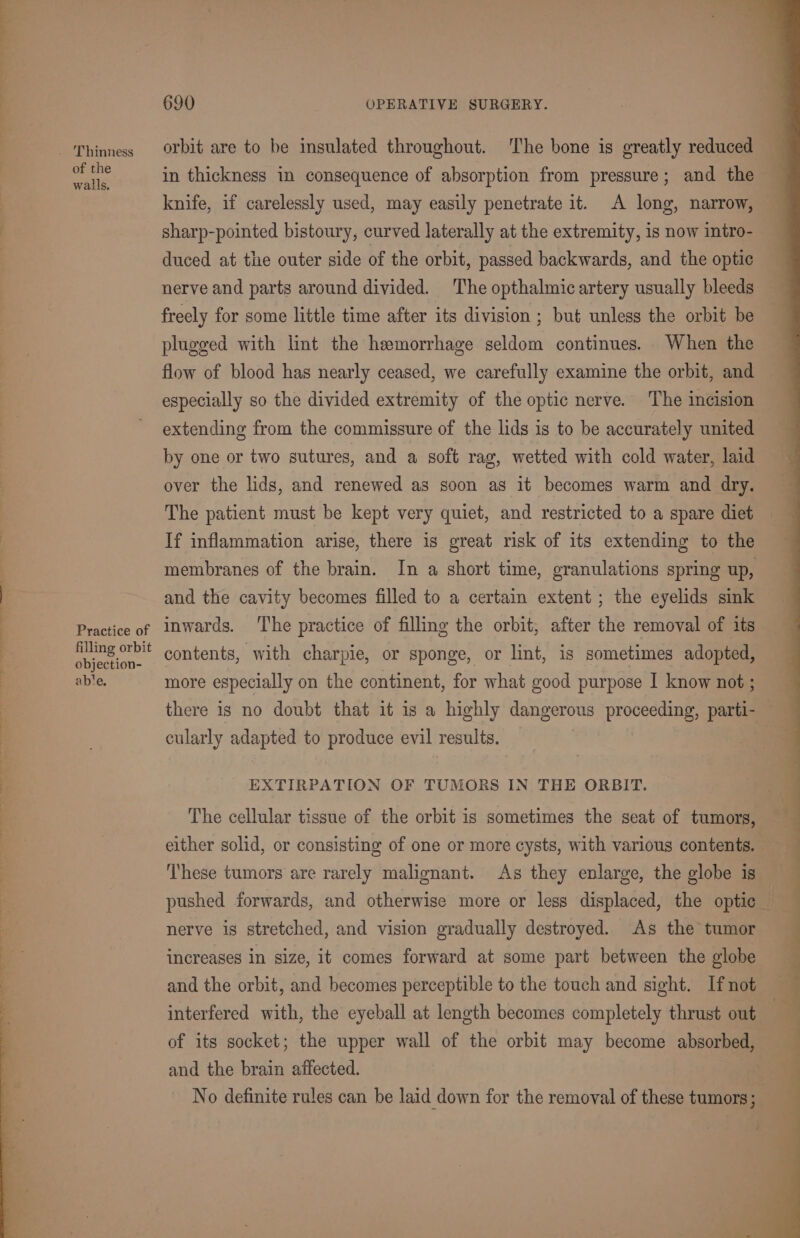 of the walls. Practice of filling orbit objection- ab'e. 690 OPERATIVE SURGERY. orbit are to be insulated throughout. The bone is greatly reduced in thickness in consequence of absorption from pressure; and the knife, if carelessly used, may easily penetrate it. A long, narrow, sharp-pointed bistoury, curved laterally at the extremity, is now intro- duced at the outer side of the orbit, passed backwards, and the optie nerve and parts around divided. The opthalmic artery usually bleeds freely for some little time after its division ; but unless the orbit be plugged with lint the hemorrhage seldom continues. When the flow of blood has nearly ceased, we carefully examine the orbit, and especially so the divided extremity of the optic nerve. The incision extending from the commissure of the lids is to be accurately united by one or two sutures, and a soft rag, wetted with cold water, laid over the lids, and renewed as soon as it becomes warm and dry. The patient must be kept very quiet, and restricted to a spare diet If inflammation arise, there is great risk of its extending to the membranes of the brain. In a short time, granulations spring up, and the cavity becomes filled to a certain extent ; the eyelids sink inwards. The practice of filling the orbit, after the removal of its contents, with charpie, or sponge, or lint, is sometimes adopted, more especially on the continent, for what good purpose I know not ; there is no doubt that it is a highly dangerous proceeding, parti- cularly adapted to produce evil results. _ | EXTIRPATION OF TUMORS IN THE ORBIT. The cellular tissue of the orbit is sometimes the seat of tumors, either solid, or consisting of one or more cysts, with various contents. ‘These tumors are rarely malignant. As they enlarge, the globe is pushed forwards, and otherwise more or less displaced, the optic i nerve is stretched, and vision gradually destroyed. As the tumor increases in size, it comes forward at some part between the globe and the orbit, and becomes perceptible to the touch and sight. If not interfered with, the eyeball at length becomes completely thrust out | of its socket; the upper wall of the orbit may become absorbed, and the brain affected. No definite rules can be laid down for the removal of these tumors;