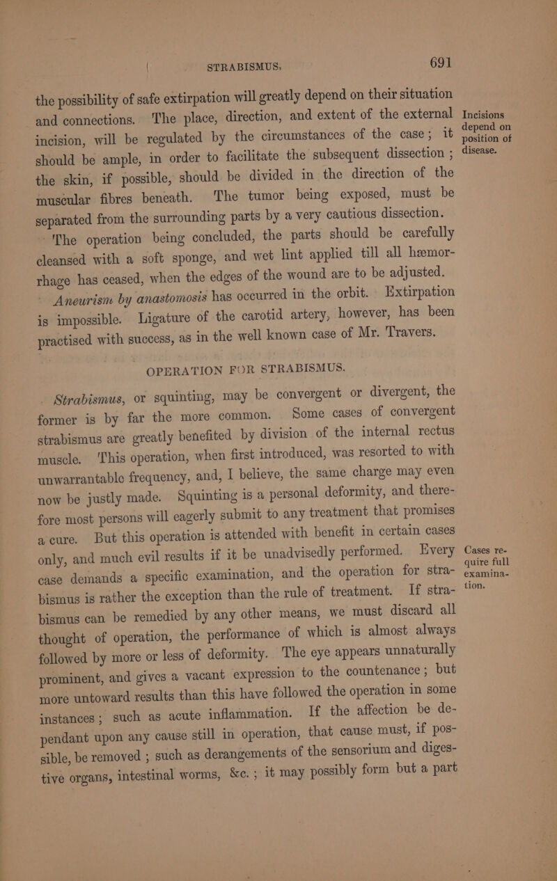 the possibility of safe extirpation will greatly depend on their situation and connections. The place, direction, and extent of the external incision, will be regulated by the circumstances of the case; it should be ample, in order to facilitate the subsequent dissection ; the skin, if possible, should be divided in the direction of the muscular fibres beneath. The tumor being exposed, must be separated from the surrounding parts by a very cautious dissection. The operation being concluded, the parts should be carefully cleansed with a soft sponge, and wet lint applied till all heemor- thage has ceased, when the edges of the wound are to be adjusted. Aneurism by anastomosis has occurred in the orbit. Extirpation is impossible. Ligature of the carotid artery, however, has been practised with success, as in the well known case of Mr. Travers. OPERATION FOR STRABISMUS. _ Strabismus, or squinting, may be convergent or divergent, the former is by far the more common. Some cases of convergent strabismus are greatly benefited by division of the internal rectus muscle. ‘This operation, when first introduced, was resorted to with unwarrantable frequency, and, I believe, the same charge may even now be justly made. Squinting is a personal deformity, and there- fore most persons will eagerly submit to any treatment that promises a cure. But this operation is attended with benefit in certain cases only, and much evil results if it be unadvisedly performed. Every case demands a specific examination, and the operation for stra- bismus is rather the exception than the rule of treatment. If stra- bismus can be remedied by any other means, we must discard all thought of operation, the performance of which is almost always followed by more or less of deformity. The eye appears unnaturally prominent, and gives a vacant expression to the countenance ; but more untoward results than this have followed the operation in some instances; such as acute ‘nflammation. If the affection be de- pendant upon any cause still in operation, that cause must, if pos- sible, be removed ; such as derangements of the sensorium and diges- tive organs, intestinal worms, &amp;c. ; it may possibly form but a part Incisions depend on position of disease. Cases re- quire full examina- tion.