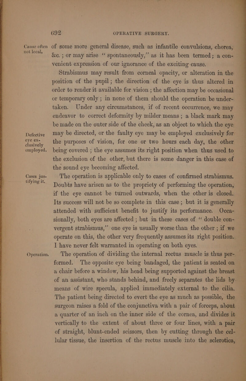 Cause often not local, Defective eye eX- clusively employed. Cases jus- tifying it. Operation. 692 OPERATIVE SURGERY. of some more general disease, such as infantile convulsions, chorea, &amp;c. ; or may arise ‘“ spontaneously,” as it has been termed; a con- venient expression of our ignorance of the exciting cause. Strabismus may result from corneal opacity, or alteration in the position of the pupil; the direction of the eye is thus altered in order to render it available for vision ; the affection may be occasional or temporary only ; in none of them should the operation be under- taken. Under any circumstances, if of recent occurrence, we may endeavor to correct deformity by milder means ; a black mark may be made on the outer side of the cheek, as an object to which the eye may be directed, or the faulty eye may be employed exclusively for the purposes of vision, for one or two hours each day, the other being covered ; the eye assumes its right position when thus used to the exclusion of the other, but there is some danger in this case of the sound eye becoming affected. ‘I‘he operation is applicable only to cases of confirmed strabismus. Doubts have arisen as to the propriety of performing the operation, if the eye cannot be turned outwards, when the other is closed. Its success will not be so complete in this case; but it is generally attended with sufficient benefit to justify its performance. Occa- sionally, both eyes are affected ; but in these cases of “double con- vergent strabismus,” one eye is usually worse than the other ; if we operate on this, the other very frequently assumes its right position. I have never felt warranted in operating on both eyes. | The operation of dividing the internal rectus muscle is thus per- formed. The opposite eye being bandaged, the patient is seated on a chair before a window, his head being supported against the breast _ of an assistant, who stands behind, and freely separates the lids by- means of wire specula, applied immediately external to the cilia. The patient being directed to evert the eye as much as possible, the surgeon raises a fold of the conjunctiva with a pair of forceps, about — a quarter of an inch on the inner side of the cornea, and divides it vertically to the extent of about three or four lines, with a pair of straight, blunt-ended scissors, then by cutting through the cel- lular tissue, the insertion of the rectus muscle into the sclerotica,